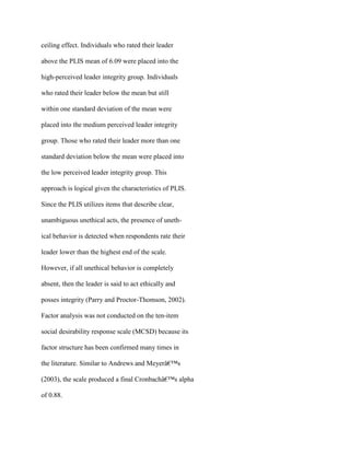 ceiling effect. Individuals who rated their leader
above the PLIS mean of 6.09 were placed into the
high-perceived leader integrity group. Individuals
who rated their leader below the mean but still
within one standard deviation of the mean were
placed into the medium perceived leader integrity
group. Those who rated their leader more than one
standard deviation below the mean were placed into
the low perceived leader integrity group. This
approach is logical given the characteristics of PLIS.
Since the PLIS utilizes items that describe clear,
unambiguous unethical acts, the presence of uneth-
ical behavior is detected when respondents rate their
leader lower than the highest end of the scale.
However, if all unethical behavior is completely
absent, then the leader is said to act ethically and
posses integrity (Parry and Proctor-Thomson, 2002).
Factor analysis was not conducted on the ten-item
social desirability response scale (MCSD) because its
factor structure has been confirmed many times in
the literature. Similar to Andrews and Meyerâ€™s
(2003), the scale produced a final Cronbachâ€™s alpha
of 0.88.
 