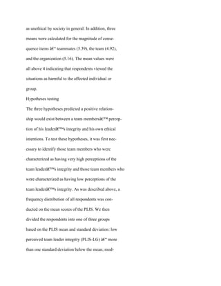 as unethical by society in general. In addition, three
means were calculated for the magnitude of conse-
quence items â€“ teammates (5.39), the team (4.92),
and the organization (5.16). The mean values were
all above 4 indicating that respondents viewed the
situations as harmful to the affected individual or
group.
Hypotheses testing
The three hypotheses predicted a positive relation-
ship would exist between a team membersâ€™ percep-
tion of his leaderâ€™s integrity and his own ethical
intentions. To test these hypotheses, it was first nec-
essary to identify those team members who were
characterized as having very high perceptions of the
team leaderâ€™s integrity and those team members who
were characterized as having low perceptions of the
team leaderâ€™s integrity. As was described above, a
frequency distribution of all respondents was con-
ducted on the mean scores of the PLIS. We then
divided the respondents into one of three groups
based on the PLIS mean and standard deviation: low
perceived team leader integrity (PLIS-LG) â€“ more
than one standard deviation below the mean; mod-
 