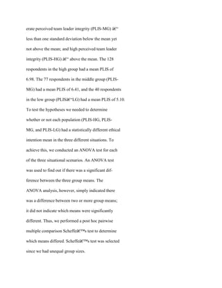 erate perceived team leader integrity (PLIS-MG) â€“
less than one standard deviation below the mean yet
not above the mean; and high perceived team leader
integrity (PLIS-HG) â€“ above the mean. The 128
respondents in the high group had a mean PLIS of
6.98. The 77 respondents in the middle group (PLIS-
MG) had a mean PLIS of 6.41, and the 40 respondents
in the low group (PLISâ€“LG) had a mean PLIS of 5.10.
To test the hypotheses we needed to determine
whether or not each population (PLIS-HG, PLIS-
MG, and PLIS-LG) had a statistically different ethical
intention mean in the three different situations. To
achieve this, we conducted an ANOVA test for each
of the three situational scenarios. An ANOVA test
was used to find out if there was a significant dif-
ference between the three group means. The
ANOVA analysis, however, simply indicated there
was a difference between two or more group means;
it did not indicate which means were significantly
different. Thus, we performed a post hoc pairwise
multiple comparison Scheffeâ€™s test to determine
which means differed. Scheffeâ€™s test was selected
since we had unequal group sizes.
 