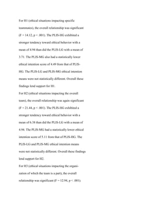 For H1 (ethical situations impacting specific
teammates), the overall relationship was significant
(F = 14.12, p < .001). The PLIS-HG exhibited a
stronger tendency toward ethical behavior with a
mean of 4.94 than did the PLIS-LG with a mean of
3.71. The PLIS-MG also had a statistically lower
ethical intention score of 4.49 from that of PLIS-
HG. The PLIS-LG and PLIS-MG ethical intention
means were not statistically different. Overall these
findings lend support for H1.
For H2 (ethical situations impacting the overall
team), the overall relationship was again significant
(F = 21.44, p < .001). The PLIS-HG exhibited a
stronger tendency toward ethical behavior with a
mean of 6.38 than did the PLIS-LG with a mean of
4.94. The PLIS-MG had a statistically lower ethical
intention score of 5.11 from that of PLIS-HG. The
PLIS-LG and PLIS-MG ethical intention means
were not statistically different. Overall these findings
lend support for H2.
For H3 (ethical situations impacting the organi-
zation of which the team is a part), the overall
relationship was significant (F = 12.94, p < .001).
 