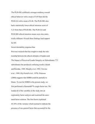 The PLIS-HG exhibited a stronger tendency toward
ethical behavior with a mean of 5.69 than did the
PLIS-LG with a mean of 4.46. The PLIS-MG also
had a statistically lower ethical intention score of
5.23 from that of PLIS-HG. The PLIS-LG and
PLIS-MG ethical intention means were also statis-
tically different. Overall these findings lend support
for H3.
Social desirability response bias
Previous research that has sought to study the rela-
tionship between the ethical attitudes of leaders and
The Impact of Perceived Leader Integrity on Subordinates 773
subordinates has produced confusing results (Akaah
and Riordan, 1989; Murphy et al. 1992; Trevino
et al., 1999; Zey-Ferrell et al., 1979). Peterson
(2004) suggests that SDRB could be partially to
blame. To test for SDRB in the present study, we
first performed a Harmanâ€™s single-factor test. We
loaded all of the variables in the study into an
exploratory factor analysis and examined the unro-
tated factor solution. The first factor explained
45.34% of the variance which seemed to indicate the
presence of one general factor that accounted for the
 