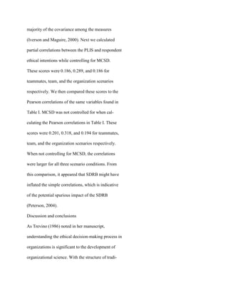 majority of the covariance among the measures
(Iverson and Maguire, 2000). Next we calculated
partial correlations between the PLIS and respondent
ethical intentions while controlling for MCSD.
These scores were 0.186, 0.289, and 0.186 for
teammates, team, and the organization scenarios
respectively. We then compared these scores to the
Pearson correlations of the same variables found in
Table I. MCSD was not controlled for when cal-
culating the Pearson correlations in Table I. These
scores were 0.201, 0.318, and 0.194 for teammates,
team, and the organization scenarios respectively.
When not controlling for MCSD, the correlations
were larger for all three scenario conditions. From
this comparison, it appeared that SDRB might have
inflated the simple correlations, which is indicative
of the potential spurious impact of the SDRB
(Peterson, 2004).
Discussion and conclusions
As Trevino (1986) noted in her manuscript,
understanding the ethical decision-making process in
organizations is significant to the development of
organizational science. With the structure of tradi-
 
