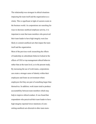 The relationship was strongest in ethical situations
impacting the team itself and the organization as a
whole. This is significant in light of current events in
the business world. As corporations are searching for
ways to decrease unethical employee activity, it is
important to note that team members who perceived
their team leader to have high integrity were less
likely to commit unethical acts that impact the team
itself and the organization.
Most of the previous work researching the effects
of leadership on subordinate behavior looked at the
effects of CEO or top management ethical behavior
rather than at the team level, as in the present study.
By increasing the use of work teams, corporations
can create a stronger sense of identity within their
employees and foster an environment where
employees feel they are part of something larger than
themselves. In addition, work teams tend to produce
accountability between team members which may
help to improve ethical conduct. It was found that
respondents who perceived their team leader to have
high integrity reported lower intentions of com-
mitting unethical acts directed at other team mem-
 
