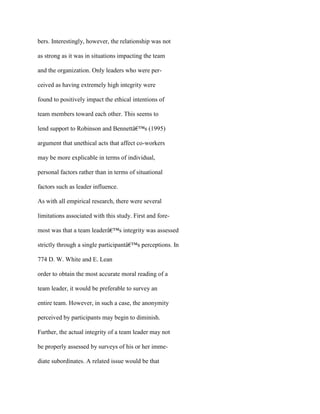 bers. Interestingly, however, the relationship was not
as strong as it was in situations impacting the team
and the organization. Only leaders who were per-
ceived as having extremely high integrity were
found to positively impact the ethical intentions of
team members toward each other. This seems to
lend support to Robinson and Bennettâ€™s (1995)
argument that unethical acts that affect co-workers
may be more explicable in terms of individual,
personal factors rather than in terms of situational
factors such as leader influence.
As with all empirical research, there were several
limitations associated with this study. First and fore-
most was that a team leaderâ€™s integrity was assessed
strictly through a single participantâ€™s perceptions. In
774 D. W. White and E. Lean
order to obtain the most accurate moral reading of a
team leader, it would be preferable to survey an
entire team. However, in such a case, the anonymity
perceived by participants may begin to diminish.
Further, the actual integrity of a team leader may not
be properly assessed by surveys of his or her imme-
diate subordinates. A related issue would be that
 