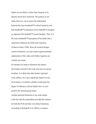 leaders are not likely to allow their integrity to be
directly observed or measured. The purpose in our
study, however, was to assess the relationship
between the team memberâ€™s ethical intentions and
that memberâ€™s perception of his leaderâ€™s integrity
as opposed to his leaderâ€™s actual integrity. Thus, it is
the team memberâ€™s perception of his leader that is
expected to influence his behavioral intentions
(Vidaver-Cohen, 1998). Since all research designs
contain limitations, we must caution against potential
implications of this study until further inquiries can
confirm our results.
No attempt was made to determine the impact
that leaders external to the work team have on group
members. It is likely that other leaders (spiritual,
work, athletic, etc.) have significant impact as well.
In the future, it would be valuable to determine the
degree of influence external leaders have as com-
pared to the internal group leader.
Another potential limitation of our study relates
to the fact that the respondents provided the measure
for both the PLIS and their own ethical intentions.
According to Podsakoff et al. (2003), a common
 