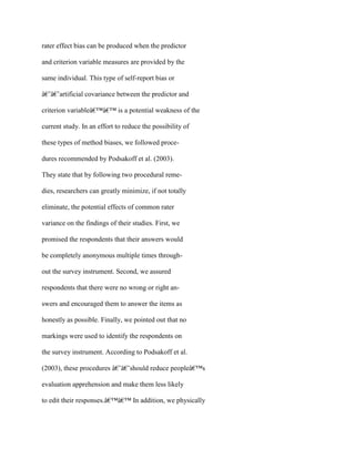 rater effect bias can be produced when the predictor
and criterion variable measures are provided by the
same individual. This type of self-report bias or
â€˜â€˜artificial covariance between the predictor and
criterion variableâ€™â€™ is a potential weakness of the
current study. In an effort to reduce the possibility of
these types of method biases, we followed proce-
dures recommended by Podsakoff et al. (2003).
They state that by following two procedural reme-
dies, researchers can greatly minimize, if not totally
eliminate, the potential effects of common rater
variance on the findings of their studies. First, we
promised the respondents that their answers would
be completely anonymous multiple times through-
out the survey instrument. Second, we assured
respondents that there were no wrong or right an-
swers and encouraged them to answer the items as
honestly as possible. Finally, we pointed out that no
markings were used to identify the respondents on
the survey instrument. According to Podsakoff et al.
(2003), these procedures â€˜â€˜should reduce peopleâ€™s
evaluation apprehension and make them less likely
to edit their responses.â€™â€™ In addition, we physically
 