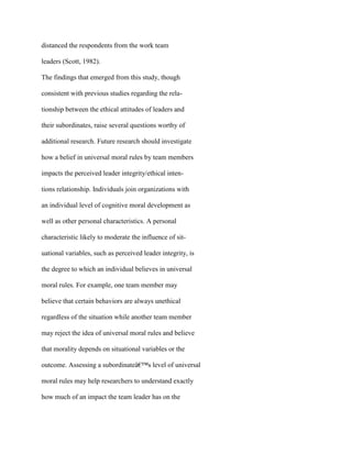 distanced the respondents from the work team
leaders (Scott, 1982).
The findings that emerged from this study, though
consistent with previous studies regarding the rela-
tionship between the ethical attitudes of leaders and
their subordinates, raise several questions worthy of
additional research. Future research should investigate
how a belief in universal moral rules by team members
impacts the perceived leader integrity/ethical inten-
tions relationship. Individuals join organizations with
an individual level of cognitive moral development as
well as other personal characteristics. A personal
characteristic likely to moderate the influence of sit-
uational variables, such as perceived leader integrity, is
the degree to which an individual believes in universal
moral rules. For example, one team member may
believe that certain behaviors are always unethical
regardless of the situation while another team member
may reject the idea of universal moral rules and believe
that morality depends on situational variables or the
outcome. Assessing a subordinateâ€™s level of universal
moral rules may help researchers to understand exactly
how much of an impact the team leader has on the
 