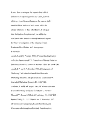 Rather than focusing on the impact of the ethical
influences of top management and CEOs, as much
of the previous literature has done, the present study
examined how leaders of work teams affect the
ethical intentions of their subordinates. It is hoped
that the findings from this study can add to the
conceptual base needed to develop a research agenda
for future investigations of the integrity of team
leaders and its effect on work team groups.
References
Abratt, R. and N. Penman: 2002, â€˜Understanding Factors
Affecting Salespeopleâ€™s Perceptions of Ethical Behavior
in South Africaâ€™, Journal of Business Ethics 35, 269â€“280.
Akaah, I. P. and E. A. Riordan: 1989, â€˜Judgments of
Marketing Professionals About Ethical Issues in
Marketing Research: A Replication and Extensionâ€™,
Journal of Marketing Research 26, 112â€“120.
Andrews, P. and R. G. Meyer: 2003, â€˜Marlowe-Crowne
Social Desirability Scale and Short Form C: Forensic
Normsâ€™, Journal of Clinical Psychology 59, 483â€“492.
Booth-Kewley, S., J. E. Edwards and P. Rosenfeld: 1992,
â€˜Impression Management, Social Desirability, and
Computer Administration of Attitude Questionnaires:
 