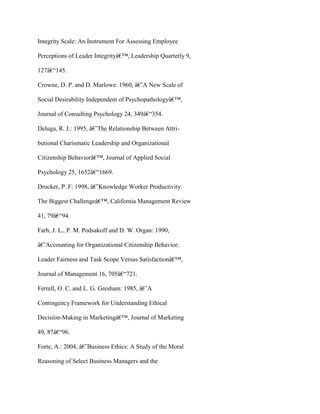 Integrity Scale: An Instrument For Assessing Employee
Perceptions of Leader Integrityâ€™, Leadership Quarterly 9,
127â€“145.
Crowne, D. P. and D. Marlowe: 1960, â€˜A New Scale of
Social Desirability Independent of Psychopathologyâ€™,
Journal of Consulting Psychology 24, 349â€“354.
Deluga, R. J.: 1995, â€˜The Relationship Between Attri-
butional Charismatic Leadership and Organizational
Citizenship Behaviorâ€™, Journal of Applied Social
Psychology 25, 1652â€“1669.
Drucker, P. F: 1998, â€˜Knowledge Worker Productivity:
The Biggest Challengeâ€™, California Management Review
41, 79â€“94.
Farh, J. L., P. M. Podsakoff and D. W. Organ: 1990,
â€˜Accounting for Organizational Citizenship Behavior:
Leader Fairness and Task Scope Versus Satisfactionâ€™,
Journal of Management 16, 705â€“721.
Ferrell, O. C. and L. G. Gresham: 1985, â€˜A
Contingency Framework for Understanding Ethical
Decision-Making in Marketingâ€™, Journal of Marketing
49, 87â€“96.
Forte, A.: 2004, â€˜Business Ethics: A Study of the Moral
Reasoning of Select Business Managers and the
 