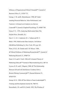 Influence of Organizational Ethical Climateâ€™, Journal of
Business Ethics 51, 167â€“173.
George, J. M. and K. Bettenhausen: 1990, â€˜Under-
standing Prosocial Behavior, Sales Performance, and
Turnover: A Group-Level Analysis in a Service
Contextâ€™, Journal of Applied Psychology 75, 698â€“709.
Green, P. E.: 1978, Analyzing Multivariate Data (The
Dryden Press, Hinsdale, IL).
Hair, F. J., R. E. Anderson, R. L. Tatham and W. C.
Black: 1992, Multivariate Data Analysis, 3rd Edition
(McMillian Publishing Co, New York, NY), pp. 263.
Hunt, S. D, L. B. Chonko and J. B. Wilcox: 1984,
â€˜Ethical Problems of Marketing Researchersâ€™, Journal of
Marketing Research 21, 309â€“24.
Hunt, S. D. and S. Vitell: 1986, â€˜A General Theory of
Marketing Ethics,â€™ Journal of Macromarketing 6(1), 5â€“16.
Iverson, R. D. and C. Maguire: 2000, â€˜The Relationship
Between Job and Life Satisfaction: Evidence form a
Remote Mining Communityâ€™, Human Relations 53,
807â€“839.
Jessup, H. R.: 1990, â€˜New Roles in Team Leadershipâ€™,
Training and Development Journal 44, 79â€“83.
Katzenbach, J. R. and D. K. Smith: 1993, The Wisdom of
 