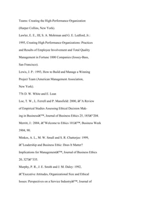 Teams: Creating the High-Performance Organization
(Harper Collins, New York).
Lawler, E. E., III, S. A. Mohrman and G. E. Ledford, Jr.:
1995, Creating High Performance Organizations: Practices
and Results of Employee Involvement and Total Quality
Management in Fortune 1000 Companies (Jossey-Bass,
San Francisco).
Lewis, J. P.: 1993, How to Build and Manage a Winning
Project Team (American Management Association,
New York).
776 D. W. White and E. Lean
Loe, T. W., L. Ferrell and P. Mansfield: 2000, â€˜A Review
of Empirical Studies Assessing Ethical Decision Mak-
ing in Businessâ€™, Journal of Business Ethics 25, 185â€“204.
Merritt, J.: 2004, â€˜Welcome to Ethics 101â€™, Business Week
3904, 90.
Minkes, A. L., M. W. Small and S. R. Chatterjee: 1999,
â€˜Leadership and Business Ethic: Does It Matter?
Implications for Managementâ€™, Journal of Business Ethics
20, 327â€“335.
Murphy, P. R., J. E. Smith and J. M. Daley: 1992,
â€˜Executive Attitudes, Organizational Size and Ethical
Issues: Perspectives on a Service Industryâ€™, Journal of
 