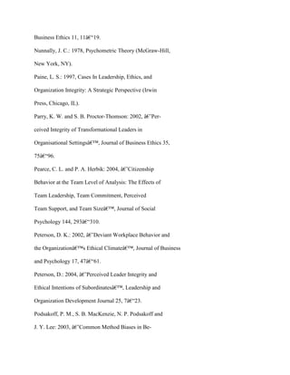 Business Ethics 11, 11â€“19.
Nunnally, J. C.: 1978, Psychometric Theory (McGraw-Hill,
New York, NY).
Paine, L. S.: 1997, Cases In Leadership, Ethics, and
Organization Integrity: A Strategic Perspective (Irwin
Press, Chicago, IL).
Parry, K. W. and S. B. Proctor-Thomson: 2002, â€˜Per-
ceived Integrity of Transformational Leaders in
Organisational Settingsâ€™, Journal of Business Ethics 35,
75â€“96.
Pearce, C. L. and P. A. Herbik: 2004, â€˜Citizenship
Behavior at the Team Level of Analysis: The Effects of
Team Leadership, Team Commitment, Perceived
Team Support, and Team Sizeâ€™, Journal of Social
Psychology 144, 293â€“310.
Peterson, D. K.: 2002, â€˜Deviant Workplace Behavior and
the Organizationâ€™s Ethical Climateâ€™, Journal of Business
and Psychology 17, 47â€“61.
Peterson, D.: 2004, â€˜Perceived Leader Integrity and
Ethical Intentions of Subordinatesâ€™, Leadership and
Organization Development Journal 25, 7â€“23.
Podsakoff, P. M., S. B. MacKenzie, N. P. Podsakoff and
J. Y. Lee: 2003, â€˜Common Method Biases in Be-
 