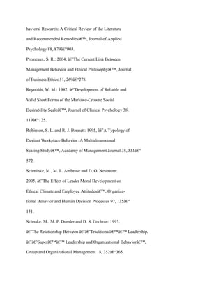 havioral Research: A Critical Review of the Literature
and Recommended Remediesâ€™, Journal of Applied
Psychology 88, 879â€“903.
Premeaux, S. R.: 2004, â€˜The Current Link Between
Management Behavior and Ethical Philosophyâ€™, Journal
of Business Ethics 51, 269â€“278.
Reynolds, W. M.: 1982, â€˜Development of Reliable and
Valid Short Forms of the Marlowe-Crowne Social
Desirability Scaleâ€™, Journal of Clinical Psychology 38,
119â€“125.
Robinson, S. L. and R. J. Bennett: 1995, â€˜A Typology of
Deviant Workplace Behavior: A Multidimensional
Scaling Studyâ€™, Academy of Management Journal 38, 555â€“
572.
Schminke, M., M. L. Ambrose and D. O. Neubaum:
2005, â€˜The Effect of Leader Moral Development on
Ethical Climate and Employee Attitudesâ€™, Organiza-
tional Behavior and Human Decision Processes 97, 135â€“
151.
Schnake, M., M. P. Dumler and D. S. Cochran: 1993,
â€˜The Relationship Between â€˜â€˜Traditionalâ€™â€™ Leadership,
â€˜â€˜Superâ€™â€™ Leadership and Organizational Behaviorâ€™,
Group and Organizational Management 18, 352â€“365.
 