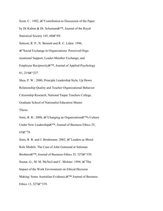Scott, C.: 1982, â€˜Contribution to Discussion of the Paper
by Dr Kalton & Dr. Schumanâ€™, Journal of the Royal
Statistical Society 145, 68â€“69.
Settoon, R. P., N. Bennett and R. C. Liden: 1996,
â€˜Social Exchange in Organizations: Perceived Orga-
nizational Support, Leader-Member Exchange, and
Employee Reciprocityâ€™, Journal of Applied Psychology
81, 219â€“227.
Shea, P. W.: 2000, Principle Leadership Style, Up Down
Relationship Quality and Teacher Organizational Behavior
Citizenship Research, National Taipai Teachers College,
Graduate School of Nationalist Education Master
Thesis.
Sims, R. R.: 2000, â€˜Changing an Organizationâ€™s Culture
Under New Leadershipâ€™, Journal of Business Ethics 25,
65â€“78.
Sims, R. R. and J. Brinkmann: 2002, â€˜Leaders as Moral
Role Models: The Case of John Gutreund at Saloman
Brothersâ€™, Journal of Business Ethics 35, 327â€“339.
Soutar, G., M. M. McNeil and C. Molster: 1994, â€˜The
Impact of the Work Environment on Ethical Decision
Making: Some Australian Evidence,â€™ Journal of Business
Ethics 13, 327â€“339.
 