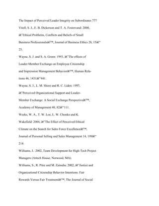 The Impact of Perceived Leader Integrity on Subordinates 777
Vitell, S. J., E. B. Dickerson and T. A. Festervand: 2000,
â€˜Ethical Problems, Conflicts and Beliefs of Small
Business Professionalsâ€™, Journal of Business Ethics 28, 15â€“
25.
Wayne, S. J. and S. A. Green: 1993, â€˜The effects of
Leader-Member Exchange on Employee Citizenship
and Impression Management Behaviorâ€™, Human Rela-
tions 46, 1431â€“441.
Wayne, S. J., L. M. Shore and R. C. Liden: 1997,
â€˜Perceived Organizational Support and Leader-
Member Exchange: A Social Exchange Perspectiveâ€™,
Academy of Management 40, 82â€“111.
Weeks, W. A., T. W. Loe, L. W. Chonko and K.
Wakefield: 2004, â€˜The Effect of Perceived Ethical
Climate on the Search for Sales Force Excellenceâ€™,
Journal of Personal Selling and Sales Management 14, 199â€“
214.
Williams, J.: 2002, Team Development for High-Tech Project
Managers (Artech House, Norwood, MA).
Williams, S., R. Pitre and M. Zainuba: 2002, â€˜Justice and
Organizational Citizenship Behavior Intentions: Fair
Rewards Versus Fair Treatmentâ€™, The Journal of Social
 