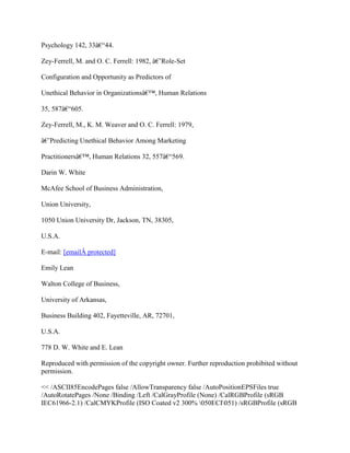 Psychology 142, 33â€“44.
Zey-Ferrell, M. and O. C. Ferrell: 1982, â€˜Role-Set
Configuration and Opportunity as Predictors of
Unethical Behavior in Organizationsâ€™, Human Relations
35, 587â€“605.
Zey-Ferrell, M., K. M. Weaver and O. C. Ferrell: 1979,
â€˜Predicting Unethical Behavior Among Marketing
Practitionersâ€™, Human Relations 32, 557â€“569.
Darin W. White
McAfee School of Business Administration,
Union University,
1050 Union University Dr, Jackson, TN, 38305,
U.S.A.
E-mail: [emailÂ protected]
Emily Lean
Walton College of Business,
University of Arkansas,
Business Building 402, Fayetteville, AR, 72701,
U.S.A.
778 D. W. White and E. Lean
Reproduced with permission of the copyright owner. Further reproduction prohibited without
permission.
<< /ASCII85EncodePages false /AllowTransparency false /AutoPositionEPSFiles true
/AutoRotatePages /None /Binding /Left /CalGrayProfile (None) /CalRGBProfile (sRGB
IEC61966-2.1) /CalCMYKProfile (ISO Coated v2 300% 050ECI051) /sRGBProfile (sRGB
 