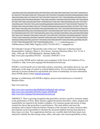 c0069006e0065002e000d0028006300290020003200300030003800200053007000720069006e0
06700650072002d005600650072006c0061006700200047006d006200480020000d000d0054006
800650020006c00610074006500730074002000760065007200730069006f006e0020006300610
06e00200062006500200064006f0077006e006c006f006100640065006400200061007400200068
007400740070003a002f002f00700072006f00640075006300740069006f006e002e00730070007
20069006e006700650072002e0063006f006d000d0054006800650072006500200079006f00750
02000630061006e00200061006c0073006f002000660069006e006400200061002000730075006
9007400610062006c006500200045006e0066006f0063007500730020005000440046002000500
072006f00660069006c006500200066006f0072002000500069007400530074006f007000200050
0072006f00660065007300730069006f006e0061006c0020003600200061006e006400200050006
9007400530074006f007000200053006500720076006500720020003300200066006f007200200
070007200650066006c00690067006800740069006e006700200079006f0075007200200050004
40046002000660069006c006500730020006200650066006f007200650020006a006f006200200
07300750062006d0069007300730069006f006e002e> >> >> setdistillerparams <<
/HWResolution [2400 2400] /PageSize [5952.756 8418.897] >> setpagedevice
The Talmudic Concept of "Beyond the Letter of the Law": Relevance to Business Social
Responsibilities Author(s): Moses L. Pava Source: Journal of Business Ethics, Vol. 15, No. 9
(Sep., 1996), pp. 941-950 Published by: Springer Stable URL:
http://www.jstor.org/stable/25072821 . Accessed: 30/08/2011 15:16
Your use of the JSTOR archive indicates your acceptance of the Terms & Conditions of Use,
available at . http://www.jstor.org/page/info/about/policies/terms.jsp
JSTOR is a not-for-profit service that helps scholars, researchers, and students discover, use, and
build upon a wide range of content in a trusted digital archive. We use information technology
and tools to increase productivity and facilitate new forms of scholarship. For more information
about JSTOR, please contact [emailÂ protected]
Springer is collaborating with JSTOR to digitize, preserve and extend access to Journal of
Business Ethics.
http://www.jstor.org
http://www.jstor.org/action/showPublisher?publisherCode=springer
http://www.jstor.org/stable/25072821?origin=JSTOR-pdf
http://www.jstor.org/page/info/about/policies/terms.jsp
ABSTRACT. There is growing recognition that good ethics can have a positive economic impact
on the performance of firms. Many statistics support the premise that ethics, values, integrity and
responsibility are required in the modern workplace. For consumer groups and society at large,
research has shown that good ethics is good business. This study defines and traces the
emergence and evolution within the business literature of the concepts of values, business ethics
and corporate social responsibility to illustrate the increased emphasis that has been placed on
these issues over time. Two organizations that have suc- cessfully dealt with these issues were
analyzed to identify the links among values, ethics, and corpo- rate social responsibility as they
 