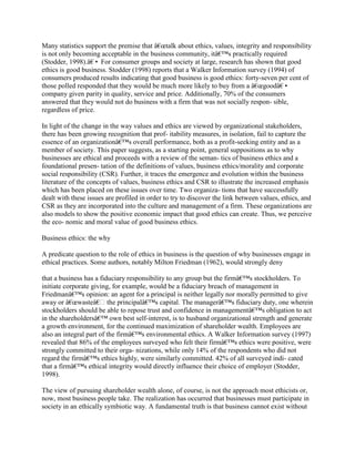 Many statistics support the premise that â€œtalk about ethics, values, integrity and responsibility
is not only becoming acceptable in the business community, itâ€™s practically required
(Stodder, 1998).â€• For consumer groups and society at large, research has shown that good
ethics is good business. Stodder (1998) reports that a Walker Information survey (1994) of
consumers produced results indicating that good business is good ethics: forty-seven per cent of
those polled responded that they would be much more likely to buy from a â€œgoodâ€•
company given parity in quality, service and price. Additionally, 70% of the consumers
answered that they would not do business with a firm that was not socially respon- sible,
regardless of price.
In light of the change in the way values and ethics are viewed by organizational stakeholders,
there has been growing recognition that prof- itability measures, in isolation, fail to capture the
essence of an organizationâ€™s overall performance, both as a profit-seeking entity and as a
member of society. This paper suggests, as a starting point, general suppositions as to why
businesses are ethical and proceeds with a review of the seman- tics of business ethics and a
foundational presen- tation of the definitions of values, business ethics/morality and corporate
social responsibility (CSR). Further, it traces the emergence and evolution within the business
literature of the concepts of values, business ethics and CSR to illustrate the increased emphasis
which has been placed on these issues over time. Two organiza- tions that have successfully
dealt with these issues are profiled in order to try to discover the link between values, ethics, and
CSR as they are incorporated into the culture and management of a firm. These organizations are
also models to show the positive economic impact that good ethics can create. Thus, we perceive
the eco- nomic and moral value of good business ethics.
Business ethics: the why
A predicate question to the role of ethics in business is the question of why businesses engage in
ethical practices. Some authors, notably Milton Friedman (1962), would strongly deny
that a business has a fiduciary responsibility to any group but the firmâ€™s stockholders. To
initiate corporate giving, for example, would be a fiduciary breach of management in
Friedmanâ€™s opinion: an agent for a principal is neither legally nor morally permitted to give
away or â€œwasteâ€ the principalâ€™s capital. The managerâ€™s fiduciary duty, one wherein
stockholders should be able to repose trust and confidence in managementâ€™s obligation to act
in the shareholdersâ€™ own best self-interest, is to husband organizational strength and generate
a growth environment, for the continued maximization of shareholder wealth. Employees are
also an integral part of the firmâ€™s environmental ethics. A Walker Information survey (1997)
revealed that 86% of the employees surveyed who felt their firmâ€™s ethics were positive, were
strongly committed to their orga- nizations, while only 14% of the respondents who did not
regard the firmâ€™s ethics highly, were similarly committed. 42% of all surveyed indi- cated
that a firmâ€™s ethical integrity would directly influence their choice of employer (Stodder,
1998).
The view of pursuing shareholder wealth alone, of course, is not the approach most ethicists or,
now, most business people take. The realization has occurred that businesses must participate in
society in an ethically symbiotic way. A fundamental truth is that business cannot exist without
 