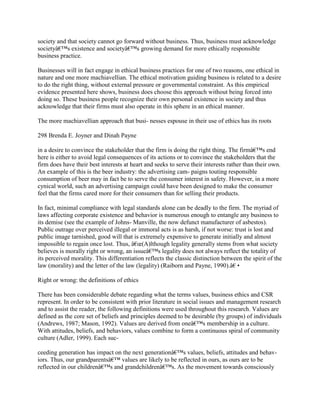 society and that society cannot go forward without business. Thus, business must acknowledge
societyâ€™s existence and societyâ€™s growing demand for more ethically responsible
business practice.
Businesses will in fact engage in ethical business practices for one of two reasons, one ethical in
nature and one more machiavellian. The ethical motivation guiding business is related to a desire
to do the right thing, without external pressure or governmental constraint. As this empirical
evidence presented here shows, business does choose this approach without being forced into
doing so. These business people recognize their own personal existence in society and thus
acknowledge that their firms must also operate in this sphere in an ethical manner.
The more machiavellian approach that busi- nesses espouse in their use of ethics has its roots
298 Brenda E. Joyner and Dinah Payne
in a desire to convince the stakeholder that the firm is doing the right thing. The firmâ€™s end
here is either to avoid legal consequences of its actions or to convince the stakeholders that the
firm does have their best interests at heart and seeks to serve their interests rather than their own.
An example of this is the beer industry: the advertising cam- paigns touting responsible
consumption of beer may in fact be to serve the consumer interest in safety. However, in a more
cynical world, such an advertising campaign could have been designed to make the consumer
feel that the firms cared more for their consumers than for selling their products.
In fact, minimal compliance with legal standards alone can be deadly to the firm. The myriad of
laws affecting corporate existence and behavior is numerous enough to entangle any business to
its demise (see the example of Johns- Manville, the now defunct manufacturer of asbestos).
Public outrage over perceived illegal or immoral acts is as harsh, if not worse: trust is lost and
public image tarnished, good will that is extremely expensive to generate initially and almost
impossible to regain once lost. Thus, â€œ(A)lthough legality generally stems from what society
believes is morally right or wrong, an issueâ€™s legality does not always reflect the totality of
its perceived morality. This differentiation reflects the classic distinction between the spirit of the
law (morality) and the letter of the law (legality) (Raiborn and Payne, 1990).â€•
Right or wrong: the definitions of ethics
There has been considerable debate regarding what the terms values, business ethics and CSR
represent. In order to be consistent with prior literature in social issues and management research
and to assist the reader, the following definitions were used throughout this research. Values are
defined as the core set of beliefs and principles deemed to be desirable (by groups) of individuals
(Andrews, 1987; Mason, 1992). Values are derived from oneâ€™s membership in a culture.
With attitudes, beliefs, and behaviors, values combine to form a continuous spiral of community
culture (Adler, 1999). Each suc-
ceeding generation has impact on the next generationâ€™s values, beliefs, attitudes and behav-
iors. Thus, our grandparentsâ€™ values are likely to be reflected in ours, as ours are to be
reflected in our childrenâ€™s and grandchildrenâ€™s. As the movement towards consciously
 