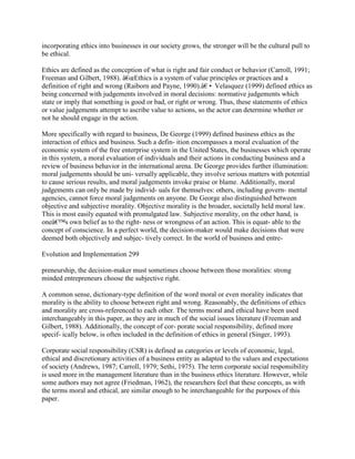 incorporating ethics into businesses in our society grows, the stronger will be the cultural pull to
be ethical.
Ethics are defined as the conception of what is right and fair conduct or behavior (Carroll, 1991;
Freeman and Gilbert, 1988). â€œEthics is a system of value principles or practices and a
definition of right and wrong (Raiborn and Payne, 1990).â€• Velasquez (1999) defined ethics as
being concerned with judgements involved in moral decisions: normative judgements which
state or imply that something is good or bad, or right or wrong. Thus, these statements of ethics
or value judgements attempt to ascribe value to actions, so the actor can determine whether or
not he should engage in the action.
More specifically with regard to business, De George (1999) defined business ethics as the
interaction of ethics and business. Such a defin- ition encompasses a moral evaluation of the
economic system of the free enterprise system in the United States, the businesses which operate
in this system, a moral evaluation of individuals and their actions in conducting business and a
review of business behavior in the international arena. De George provides further illumination:
moral judgements should be uni- versally applicable, they involve serious matters with potential
to cause serious results, and moral judgements invoke praise or blame. Additionally, moral
judgements can only be made by individ- uals for themselves: others, including govern- mental
agencies, cannot force moral judgements on anyone. De George also distinguished between
objective and subjective morality. Objective morality is the broader, societally held moral law.
This is most easily equated with promulgated law. Subjective morality, on the other hand, is
oneâ€™s own belief as to the right- ness or wrongness of an action. This is equat- able to the
concept of conscience. In a perfect world, the decision-maker would make decisions that were
deemed both objectively and subjec- tively correct. In the world of business and entre-
Evolution and Implementation 299
preneurship, the decision-maker must sometimes choose between those moralities: strong
minded entrepreneurs choose the subjective right.
A common sense, dictionary-type definition of the word moral or even morality indicates that
morality is the ability to choose between right and wrong. Reasonably, the definitions of ethics
and morality are cross-referenced to each other. The terms moral and ethical have been used
interchangeably in this paper, as they are in much of the social issues literature (Freeman and
Gilbert, 1988). Additionally, the concept of cor- porate social responsibility, defined more
specif- ically below, is often included in the definition of ethics in general (Singer, 1993).
Corporate social responsibility (CSR) is defined as categories or levels of economic, legal,
ethical and discretionary activities of a business entity as adapted to the values and expectations
of society (Andrews, 1987; Carroll, 1979; Sethi, 1975). The term corporate social responsibility
is used more in the management literature than in the business ethics literature. However, while
some authors may not agree (Friedman, 1962), the researchers feel that these concepts, as with
the terms moral and ethical, are similar enough to be interchangeable for the purposes of this
paper.
 