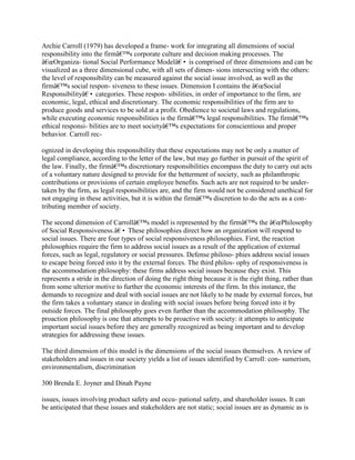 Archie Carroll (1979) has developed a frame- work for integrating all dimensions of social
responsibility into the firmâ€™s corporate culture and decision making processes. The
â€œOrganiza- tional Social Performance Modelâ€• is comprised of three dimensions and can be
visualized as a three dimensional cube, with all sets of dimen- sions intersecting with the others:
the level of responsibility can be measured against the social issue involved, as well as the
firmâ€™s social respon- siveness to these issues. Dimension I contains the â€œSocial
Responsibilityâ€• categories. These respon- sibilities, in order of importance to the firm, are
economic, legal, ethical and discretionary. The economic responsibilities of the firm are to
produce goods and services to be sold at a profit. Obedience to societal laws and regulations,
while executing economic responsibilities is the firmâ€™s legal responsibilities. The firmâ€™s
ethical responsi- bilities are to meet societyâ€™s expectations for conscientious and proper
behavior. Carroll rec-
ognized in developing this responsibility that these expectations may not be only a matter of
legal compliance, according to the letter of the law, but may go further in pursuit of the spirit of
the law. Finally, the firmâ€™s discretionary responsibilities encompass the duty to carry out acts
of a voluntary nature designed to provide for the betterment of society, such as philanthropic
contributions or provisions of certain employee benefits. Such acts are not required to be under-
taken by the firm, as legal responsibilities are, and the firm would not be considered unethical for
not engaging in these activities, but it is within the firmâ€™s discretion to do the acts as a con-
tributing member of society.
The second dimension of Carrollâ€™s model is represented by the firmâ€™s the â€œPhilosophy
of Social Responsiveness.â€• These philosophies direct how an organization will respond to
social issues. There are four types of social responsiveness philosophies. First, the reaction
philosophies require the firm to address social issues as a result of the application of external
forces, such as legal, regulatory or social pressures. Defense philoso- phies address social issues
to escape being forced into it by the external forces. The third philos- ophy of responsiveness is
the accommodation philosophy: these firms address social issues because they exist. This
represents a stride in the direction of doing the right thing because it is the right thing, rather than
from some ulterior motive to further the economic interests of the firm. In this instance, the
demands to recognize and deal with social issues are not likely to be made by external forces, but
the firm takes a voluntary stance in dealing with social issues before being forced into it by
outside forces. The final philosophy goes even further than the accommodation philosophy. The
proaction philosophy is one that attempts to be proactive with society: it attempts to anticipate
important social issues before they are generally recognized as being important and to develop
strategies for addressing these issues.
The third dimension of this model is the dimensions of the social issues themselves. A review of
stakeholders and issues in our society yields a list of issues identified by Carroll: con- sumerism,
environmentalism, discrimination
300 Brenda E. Joyner and Dinah Payne
issues, issues involving product safety and occu- pational safety, and shareholder issues. It can
be anticipated that these issues and stakeholders are not static; social issues are as dynamic as is
 