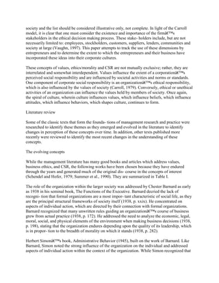 society and the list should be considered illustrative only, not complete. In light of the Carroll
model, it is clear that one must consider the existence and importance of the firmâ€™s
stakeholders in the ethical decision making process. These stake- holders include, but are not
necessarily limited to: employees, stockholders, customers, suppliers, lenders, communities and
society at large (Vaughn, 1997). This paper attempts to track the use of these dimensions by
entrepreneurs and to determine the extent to which the entrepreneurs and their business have
incorporated these ideas into their corporate cultures.
These concepts of values, ethics/morality and CSR are not mutually exclusive; rather, they are
interrelated and somewhat interdependent. Values influence the extent of a corporationâ€™s
perceived social responsibility and are influenced by societal activities and norms or standards.
One component of corporate social responsibility is an organizationâ€™s ethical responsibility,
which is also influenced by the values of society (Carroll, 1979). Conversely, ethical or unethical
activities of an organization can influence the values held by members of society. Once again,
the spiral of culture, wherein culture influences values, which influence beliefs, which influence
attitudes, which influence behaviors, which shapes culture, continues to form.
Literature review
Some of the classic texts that form the founda- tions of management research and practice were
researched to identify these themes as they emerged and evolved in the literature to identify
changes in perception of these concepts over time. In addition, other texts published more
recently were reviewed to identify the most recent changes in the understanding of these
concepts.
The evolving concepts
While the management literature has many good books and articles which address values,
business ethics, and CSR, the following works have been chosen because they have endured
through the years and generated much of the original dis- course in the concepts of interest
(Schendel and Hofer, 1979; Summer et al., 1990). They are summarized in Table I.
The role of the organization within the larger society was addressed by Chester Barnard as early
as 1938 in his seminal book, The Functions of the Executive. Barnard decried the lack of
recogni- tion that formal organizations are a most impor- tant characteristic of social life, as they
are the principal structural frameworks of society itself (1938, p. xxix). He concentrated on
aspects of individual action, which are directed by their connection with formal organizations.
Barnard recognized that many unwritten rules guiding an organizationâ€™s course of business
grew from actual practice (1938, p. 172). He addressed the need to analyze the economic, legal,
moral, social, and physical elements of the environment when making business decisions (1938,
p. 198), stating that the organization endures depending upon the quality of its leadership, which
is in propor- tion to the breadth of morality on which it stands (1938, p. 282).
Herbert Simonâ€™s book, Administrative Behavior (1945), built on the work of Barnard. Like
Barnard, Simon noted the strong influence of the organization on the individual and addressed
aspects of individual action within the context of the organization. While Simon recognized that
 