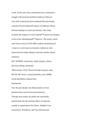 world. At the same time, corporations have continued to
struggle with increased unethical employee behavior.
Very little research has been conducted that specifically
examines the developmental aspects of employee ethical
decision-making in a team environment. This study
examines the impact of a team leaderâ€™s perceived integrity
on his or her subordinatesâ€™ behavior. The results, which
came from a survey of 245 MBA students functioning for
2 years in a work team environment, indicate an inter-
action between leader integrity and team member ethical
intentions.
KEY WORDS: work teams, leader integrity, ethical
decision-making, teammates
Abbreviations: PLIS: Perceived leader integrity scale;
MCSD: MC form C social desirability scale; SDRB:
Social desirability response bias
Introduction
Over the past decade, the ethical practices of cor-
porations have received increased attention.
Through mass media, the public has consistently
learned about the far-reaching effects of corporate
scandal in organizations like Enron, Adelphia Com-
munications, WorldCom, and Tyco International
 