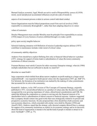 Barnard Analyze economic, legal, Morals are active result of Responsibility: power of (1938)
moral, social and physical accumulated influences on private code of morals to
aspects of environment persons evident in actions control individual conduct
Simon Organizations must be Ethical propositions assert Firm survival involves (1945)
responsible to community â€œoughtsâ€•, rather than facts adapting objectives to values
values of customers
Drucker Management must consider Morality must be principle First responsibility to society
(1954) impact of every business of action exhibited through is to make a profit
policy upon society tangible behavior
Selznick Enduring enterprise will Definition of mission Leadership requires defense (1957)
contribute to maintenance includes wider moral of critical values
of community stability objectives
Andrews Firm should have explicit Defining firm only in financial Ethical behavior is product
(1971- strategy for support of terms leads to subordination of values Revision) community
institutions of ethical concerns
Freeman Business must satisfy Concern for ethics necessary Enterprise strategy: what do (1984)
multiple stakeholders but not sufficient to decide we stand for?
â€œwhat we stand forâ€•
large corporation which shifted from â€œa narrow emphasis on profit making to a larger social
responsibilityâ€ was required to build special values into the organization (1957, pp. 26â€“27).
For Selznick, the formation of an institution was marked by the making of value commitments
that accounted for its role in the community.
Kenneth R. Andrews, in his 1987 revision of The Concepts of Corporate Strategy, originally
published in 1971, viewed ethical behavior as a product of values and, like the previous authors,
recognized the ever growing importance of values, ethical/moral considerations and CSR. He
stated that defining the corporation as a means to serving only the financial interests of its
shareholders led to a subordination of ethical concern to financial outcome. Andrews suggested
that a company should venture into good works that were strategically related to its present and
prospective economic functions. He also proposed that a firm should have both economic and
non-economic objectives, which coincided with similar views held by Drucker (1954) and
Ansoff (1965). Andrews stated that the strategi- cally directed company â€œwill have a strategy
for support of its community institutions as explicit as its economic strategy and as its decisions
about the kind of organization it intends to be and the kind of people it intends to attract to its
mem- bershipâ€• (1987, p. 77).
 