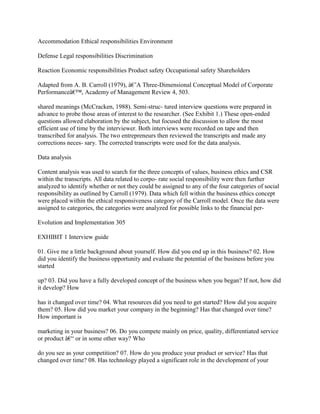 Accommodation Ethical responsibilities Environment
Defense Legal responsibilities Discrimination
Reaction Economic responsibilities Product safety Occupational safety Shareholders
Adapted from A. B. Carroll (1979), â€˜A Three-Dimensional Conceptual Model of Corporate
Performanceâ€™, Academy of Management Review 4, 503.
shared meanings (McCracken, 1988). Semi-struc- tured interview questions were prepared in
advance to probe those areas of interest to the researcher. (See Exhibit 1.) These open-ended
questions allowed elaboration by the subject, but focused the discussion to allow the most
efficient use of time by the interviewer. Both interviews were recorded on tape and then
transcribed for analysis. The two entrepreneurs then reviewed the transcripts and made any
corrections neces- sary. The corrected transcripts were used for the data analysis.
Data analysis
Content analysis was used to search for the three concepts of values, business ethics and CSR
within the transcripts. All data related to corpo- rate social responsibility were then further
analyzed to identify whether or not they could be assigned to any of the four categories of social
responsibility as outlined by Carroll (1979). Data which fell within the business ethics concept
were placed within the ethical responsiveness category of the Carroll model. Once the data were
assigned to categories, the categories were analyzed for possible links to the financial per-
Evolution and Implementation 305
EXHIBIT 1 Interview guide
01. Give me a little background about yourself. How did you end up in this business? 02. How
did you identify the business opportunity and evaluate the potential of the business before you
started
up? 03. Did you have a fully developed concept of the business when you began? If not, how did
it develop? How
has it changed over time? 04. What resources did you need to get started? How did you acquire
them? 05. How did you market your company in the beginning? Has that changed over time?
How important is
marketing in your business? 06. Do you compete mainly on price, quality, differentiated service
or product â€“ or in some other way? Who
do you see as your competition? 07. How do you produce your product or service? Has that
changed over time? 08. Has technology played a significant role in the development of your
 
