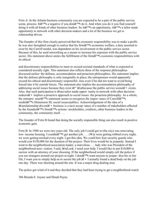 Firm A: In the Atlanta business community you are expected to be a part of the public service
scene, process. Itâ€™s a negative if you donâ€™t do it. And when you do it you find yourself
doing it with all kinds of other business leaders. So itâ€™s an opportunity, itâ€™s a tailor made
opportunity to network with other decision-makers and a lot of the business we get is
relationship driven.
The founder of this firm clearly perceived that his economic responsibility was to make a profit;
he was also farsighted enough to realize that his firmâ€™s economic welfare, a duty asserted to
exist by the Carroll model, was dependent on his involvement in the public service sector.
Because of this, he used networking as a means to increase his exposure with the public service
sector. His statement above unites the fulfillment of the firmâ€™s economic responsibilities with
its ethical
and discretionary responsibilities to meet or exceed societal standards of what is expected or
considered morally right. This statement also reflects three of the response philosophies
discussed earlier: the defense, accommodation and proaction philosophies. His statement implies
that the defense philosophy is only marginally in place; the entrepreneur would apparently
exceed his ethical and discretionary responsibil- ities even if he did not want to avoid being
forced into it by outside forces. The statement also implies the accommodation philosophy of
addressing social issues because they exist â€“ â€œbecause the public service sceneâ€• exists.
Also, that such participation is â€œa tailor made oppor- tunity to network with other decision-
makersâ€• implies a proactive approach to social issues: the proaction philosophy. As a whole,
the entrepre- neurâ€™s statement seems to recognize the impor- tance of Carrollâ€™s
modelâ€™s Dimension III, social issues/publics. Acknowledgement of the idea of a
â€œrelationship drivenâ€• business is a tacit accep- tance of a number of stakeholders affected
by the founderâ€™s firmâ€™s actions: stockholders, creditors, other business leaders in the
community, the community itself . . .
The founder of Firm B found that doing the socially responsible thing can also result in positive
economic gain.
Firm B: In 1980 we were two years old. The only job I could get in (the city) was renovating
low- income housing. I couldnâ€™t get another job. . . . (W)e were getting robbed every night,
we were getting torched every night. I got this idea. We could hire four security guards who
would cost $150,000 for the duration of the project. Their lives would be in jeopardy. Instead I
went to the neighborhood association leader, a marvelous . . . lady who was President of the
neighborhood asso- ciation. I said, â€œLook, I need your help. I would like to put $10,000 in
escrow with an attorney of your choosing. If the neighborhood would simply call the police if
you see strangers around our project at night. I donâ€™t want anyone to jeopar- dize his or her
life, I want you to simply help us to secure the job.â€• I actually found a dead body on the job
one day. There was shooting around the site. It was a major drug dealing area.
The police got wind of it and they decided that they had been trying to get a neighborhood watch
306 Brenda E. Joyner and Dinah Payne
 