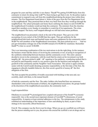 program for years and they said this is our chance. Theyâ€™re getting $10,000 bucks from this
contractor in return for doing what weâ€™ve been trying to get them to do. So the police made a
commitment to respond to any call from this neighborhood during the project time within three
minutes. The Fire Department heard about it. Some of the guys from the Fire Department lived
in the neighborhood. They promised that on their way back from fires they would go through the
neighborhood. The school principals sent home flyers outlining the chance to earn $10,000 for
the neighborhood if residents would just help this contractor. The ministers from the churches
urged their members every Sunday to remember to watch the (City) apartments. The crime
virtually stopped. The heavy stuff stopped although we still had some minor problems.
The neighborhood was presented a check at the end of the project. They gave me a full
accounting of every nickel of the $10,000 that they spent. They got uniforms for the
neighborhood kids track team and baseball teams and some equipment for the community center.
Weâ€™re still members of the Neighborhood Association. The press picked up on it . . . And we
just got tremendous mileage out of the $10,000 instead of $150,000 for watchmen. Remember
thatâ€™s what we saved: $140,000.
This is an interesting combination of the two motivations to do the right thing. In this instance,
the business owner had the choice of involving the community or not, of acting in recognition of
the symbiotic relationship between business and the community or not. This entre- preneur
decided to invest in the community, with the result that his return on his investment was both
tangibly (â€the press picked it upâ€ â€“ equating to free publicity, a marketing method that is
not paid for and frequently results in very positive gains for the business) and intangibly: the
goodwill of the community and the Neighbor- hood Association. This action is again commen-
surate with the Carroll model dictating economic responsibility as the first duty of the firm. By
engaging in ethically laudable behavior, this firm saved a good bit of money â€“ the first
obligation of the firm.
The firm accepted the possibility of trouble associated with building in that area and, suc-
cessfully, dealt with them, to the mutual benefit
of both the community and the firm. The stake- holders who benefited here are numerous:
shareholders (who saved thousands of dollars), the neighborhood association, the groups funded
at the discretion of the neighborhood association, the community itself . . .
Legal responsibilities
Obedience to societyâ€™s promulgated laws coupled with pursuit of the firmâ€™s economic
responsibil- ities is the second most important element of Carrollâ€™s dimensions of social
responsibility. It requires at least minimal adherence to the law. The entrepreneurs in this study
exhibited an understanding of the importance of laws and abiding by them, as part of their
strategy to be successful, ethical businesses.
Firm B: This company was the first to test for drugs. When you go on a scaffold you will know
that the person standing next to you, the person who erected the scaffold is not on drugs and we
 