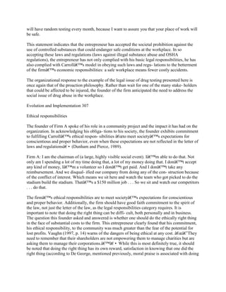 will have random testing every month, because I want to assure you that your place of work will
be safe.
This statement indicates that the entrepreneur has accepted the societal prohibition against the
use of controlled substances that could endanger safe conditions at the workplace. In so
accepting these laws and regulations (laws against illegal substance abuse and OSHA
regulations), the entrepreneur has not only complied with his basic legal responsibilities, he has
also complied with Carrollâ€™s model in obeying such laws and regu- lations to the betterment
of the firmâ€™s economic responsibilities: a safe workplace means fewer costly accidents.
The organizational response to the example of the legal issue of drug testing presented here is
once again that of the proaction philosophy. Rather than wait for one of the many stake- holders
that could be affected to be injured, the founder of the firm anticipated the need to address the
social issue of drug abuse in the workplace.
Evolution and Implementation 307
Ethical responsibilities
The founder of Firm A spoke of his role in a community project and the impact it has had on the
organization. In acknowledging his obliga- tions to his society, the founder exhibits commitment
to fulfilling Carrollâ€™s ethical respon- sibilities â€œto meet societyâ€™s expectations for
conscientious and proper behavior, even when these expectations are not reflected in the letter of
laws and regulationsâ€• (Dunham and Pierce, 1989).
Firm A: I am the chairman of (a large, highly visible social event). Iâ€™m able to do that. Not
only am I spending a lot of my time doing that, a lot of my money doing that. I donâ€™t accept
any kind of money, Iâ€™m a volunteer so I donâ€™t get paid. And I donâ€™t take any
reimbursement. And we disqual- ified our company from doing any of the con- struction because
of the conflict of interest. Which means we sit here and watch the team who got picked to do the
stadium build the stadium. Thatâ€™s a $150 million job . . . So we sit and watch our competitors
. . . do that.
The firmâ€™s ethical responsibilities are to meet societyâ€™s expectations for conscientious
and proper behavior. Additionally, the firm should have good faith commitment to the spirit of
the law, not just the letter of the law, as the legal responsibilities category requires. It is
important to note that doing the right thing can be diffi- cult, both personally and in business.
The question this founder asked and answered is whether one should do the ethically right thing
in the face of substantial costs to the firm. This entrepreneur clearly found that his commitment,
his ethical responsibility, to the community was much greater than the fear of the potential for
lost profits. Vaughn (1997, p. 14) warns of the dangers of being ethical at any cost. â€œâ€˜They
need to remember that their shareholders are not empowering them to manage charities but are
asking them to manage their corporations.â€™â€• While this is most definitely true, it should
be noted that doing the right thing has its own reward, satisfaction in knowing that one did the
right thing (according to De George, mentioned previously, moral praise is associated with doing
 