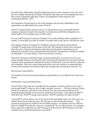 the right thing). Additionally, doing the right thing may have other rewards, as well, like in the
previous example wherein the dividends of doing the right thing were not anticipated but were a
direct result of doing the right thing. Further, the entrepreneur could experience self-
actualization (Maslow, 1957).
The importance of being ethical in day-to-day dealings with the many stakeholders of the
organization was addressed by the owner of Firm B.
Firm B: To people who do business with us, we should be known as an honorable and fair
company composed of people who keep their word and always fulfill their obligations in a
timely fashion. We are going to pay our bills on time.
If we say itâ€™s going to be there on Tuesday. If we say the building will be completed in 16
months, it will be done in at least 16 months. No matter what it costs and we will keep our word.
This statement smacks of integrity â€“ a hallmark concept of the ethical responsibilities
Carrollâ€™s model asserts are the duties of the firm. This founder is clearly more concerned
about the spirit of the law and doing the right thing even though the expectations are not
reflected in societyâ€™s laws and regulations than about the consequences of failing to complete
the â€œjobâ€• in a timely fashion, a lawsuit for breach of contract.
Both of the statements related here imply a proaction philosophy. In acting to serve the com-
munity through chairing a social benefit and in cultivating the reputation to be an honest and fair
company, these entrepreneurs anticipate the positive role they play in society and rise to play that
role completely. They have clearly made great efforts, and even sacrifices, to understand their
business and community environment and to plan strategies that can help their communi- ties.
Discretionary responsibilities
The founder of Firm B exercised discretionary responsibility in a very different area of the com-
munity.
308 Brenda E. Joyner and Dinah Payne
Firm B: When I first came here I thought that all companies would buy tickets to arts events. I
just thought thatâ€™s what you do in a major metropol- itan area . . . (W)e got a bunch of tickets
and all our employees went and we were all proud. We took some clients and some of the
management guys thought it was extreme to spend that much money. I said, â€œLook letâ€™s
think about this. Weâ€™re going to get exposure. Weâ€™re getting in the right circlesâ€•.
A lawyerâ€™s wife turned out was on the board of (the local ballet) where one of our guys was
selling a tenant fit-up to that law firm. The firm gave us that job basically because . . . (we)
sponsored (a show) for his wifeâ€™s favorite ballet company. An architect said to us, â€œYou
know I wouldnâ€™t do this â€“ work over a weekend â€“ for any other construc- tion company.
But you guys have helped the arts. Iâ€™m going to do this for you. Iâ€™m going to work this
weekend to get you that documentation you need.â€•
 