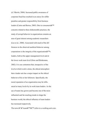 (cf. Merritt, 2004). Increased public awareness of
corporate fraud has resulted in an outcry for stiffer
penalties and greater responsibility from business
leaders (Carter and Borrus, 2005). Due to consumersâ€™
concerns related to these dishonorable practices, the
study of corrupt behavior in organizations remains an
area of great interest among academic researchers
(Loe et al., 2000). Associated with much of the dif-
ferences in the observed unethical behavior among
corporations is the integrity of the organizationâ€™s
leaders, both at the upper management level and at
the lower work team level (Sims and Brinkmann,
2002). It is our contention that, irrespective of the
level at which work is done, the ethical atmosphere
that a leader sets has a major impact on the ethical
behavior of his or her followers. Specifically, the
moral reputation of an organization may be influ-
enced at many levels by its work team leaders. As the
use of teams has grown and become one of the most
influential and far-reaching trends to shape the
business world, the ethical influence of team leaders
has increased respectively.
The term â€˜â€˜teamâ€™â€™ refers to a working unit com-
 