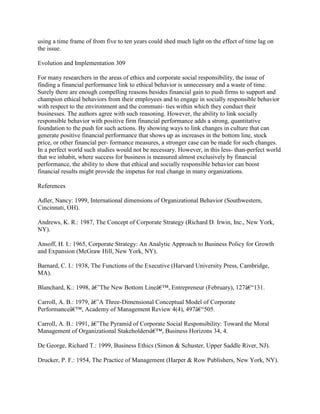 using a time frame of from five to ten years could shed much light on the effect of time lag on
the issue.
Evolution and Implementation 309
For many researchers in the areas of ethics and corporate social responsibility, the issue of
finding a financial performance link to ethical behavior is unnecessary and a waste of time.
Surely there are enough compelling reasons besides financial gain to push firms to support and
champion ethical behaviors from their employees and to engage in socially responsible behavior
with respect to the environment and the communi- ties within which they conduct their
businesses. The authors agree with such reasoning. However, the ability to link socially
responsible behavior with positive firm financial performance adds a strong, quantitative
foundation to the push for such actions. By showing ways to link changes in culture that can
generate positive financial performance that shows up as increases in the bottom line, stock
price, or other financial per- formance measures, a stronger case can be made for such changes.
In a perfect world such studies would not be necessary. However, in this less- than-perfect world
that we inhabit, where success for business is measured almost exclusively by financial
performance, the ability to show that ethical and socially responsible behavior can boost
financial results might provide the impetus for real change in many organizations.
References
Adler, Nancy: 1999, International dimensions of Organizational Behavior (Southwestern,
Cincinnati, OH).
Andrews, K. R.: 1987, The Concept of Corporate Strategy (Richard D. Irwin, Inc., New York,
NY).
Ansoff, H. I.: 1965, Corporate Strategy: An Analytic Approach to Business Policy for Growth
and Expansion (McGraw Hill, New York, NY).
Barnard, C. I.: 1938, The Functions of the Executive (Harvard University Press, Cambridge,
MA).
Blanchard, K.: 1998, â€˜The New Bottom Lineâ€™, Entrepreneur (February), 127â€“131.
Carroll, A. B.: 1979, â€˜A Three-Dimensional Conceptual Model of Corporate
Performanceâ€™, Academy of Management Review 4(4), 497â€“505.
Carroll, A. B.: 1991, â€˜The Pyramid of Corporate Social Responsibility: Toward the Moral
Management of Organizational Stakeholdersâ€™, Business Horizons 34, 4.
De George, Richard T.: 1999, Business Ethics (Simon & Schuster, Upper Saddle River, NJ).
Drucker, P. F.: 1954, The Practice of Management (Harper & Row Publishers, New York, NY).
 
