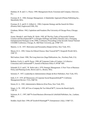 Dunham, R. B. and J. L. Pierce: 1989, Management (Scott, Foresman and Company, Glenview,
IL).
Freeman, R. E.: 1984, Strategic Management: A Stakeholder Approach (Pitman Publishing Inc.,
Marshfield, MA).
Freeman, R. E. and D. E. Gilbert Jr.: 1988, Corporate Strategy and the Search for Ethics
(Prentice Hall, Englewood Cliffs, NJ).
Friedman, Milton: 1962, Capitalism and Freedom (The University of Chicago Press, Chicago,
IL).
Joyner, Brenda E. and Charles W. Hofer: 1992, â€˜The Key Tasks of Successful Venture
Creation and Developmentâ€™, in Douglas Naffziger and Jeffrey Hornsby (eds.), Emerging
Entrepreneurial Strategies in the 1990s, Conference Proceedings of the Seventh Annual National
USASBE Conference, Chicago, IL, Ball State University, pp. 239â€“253.
Maslow, A. H.: 1957, Motivation and Personality (Harper & Row, New York, NY).
Mason, D. E.: 1992, Values for Ethical Choices: Rate Yourself â€™, Nonprofit World 10(3),
23â€“25.
McCracken, Grant: 1988, The Long Interview (Sage Publications, Inc., Newbury Park, CA).
Raiborn, Cecily A. and D. Payne: 1990, â€˜Corporate Codes of Conduct: A Collective
Conscience and Continuumâ€™, Journal of Business Ethics 9, 897â€“ 889.
Schendel, D. E. and C. W. Hofer (eds.): 1979, Strategic Management: A New View of Business
Policy and Planning (Little, Brown and Co., Boston, MA).
Selznick, P.: 1957, Leadership in Administration (Harper & Row Publishers, New York, NY).
Sethi, S. P.: 1975, â€˜Dimensions of Corporate Social Responsibilityâ€™, California
Management Review 17(3), 58â€“64.
Simon, H. A.: 1945, Administrative Behavior (Free Press, New York, NY).
Singer, A. W.: 1993, â€˜Can a Company Be Too Ethical?â€™, Across the Board (April),
17â€“22.
Solomon, R. C.: 1997, Itâ€™s Good Business (Rowman & Littlefield Publishers, Inc., Lanham,
MD).
Stodder, Gayle Sato: 1998, â€˜Goodwill Huntingâ€™, Entrepreneur ( July), 118â€“121.
 