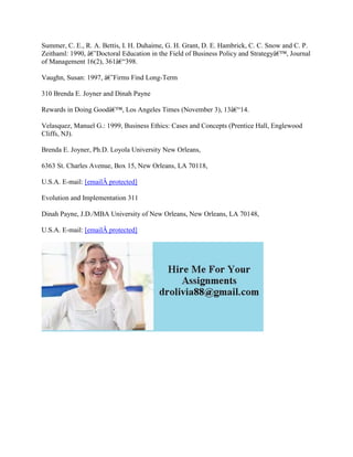Summer, C. E., R. A. Bettis, I. H. Duhaime, G. H. Grant, D. E. Hambrick, C. C. Snow and C. P.
Zeithaml: 1990, â€˜Doctoral Education in the Field of Business Policy and Strategyâ€™, Journal
of Management 16(2), 361â€“398.
Vaughn, Susan: 1997, â€˜Firms Find Long-Term
310 Brenda E. Joyner and Dinah Payne
Rewards in Doing Goodâ€™, Los Angeles Times (November 3), 13â€“14.
Velasquez, Manuel G.: 1999, Business Ethics: Cases and Concepts (Prentice Hall, Englewood
Cliffs, NJ).
Brenda E. Joyner, Ph.D. Loyola University New Orleans,
6363 St. Charles Avenue, Box 15, New Orleans, LA 70118,
U.S.A. E-mail: [emailÂ protected]
Evolution and Implementation 311
Dinah Payne, J.D./MBA University of New Orleans, New Orleans, LA 70148,
U.S.A. E-mail: [emailÂ protected]
 