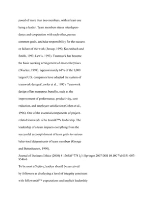 posed of more than two members, with at least one
being a leader. Team members stress interdepen-
dence and cooperation with each other, pursue
common goals, and take responsibility for the success
or failure of the work (Jessup, 1990; Katzenbach and
Smith, 1993; Lewis, 1993). Teamwork has become
the basic working arrangement of most enterprises
(Drucker, 1998). Approximately 68% of the 1,000
largest U.S. companies have adopted the system of
teamwork design (Lawler et al., 1995). Teamwork
design offers numerous benefits, such as the
improvement of performance, productivity, cost
reduction, and employee satisfaction (Cohen et al.,
1996). One of the essential components of project-
related teamwork is the teamâ€™s leadership. The
leadership of a team impacts everything from the
successful accomplishment of team goals to various
behavioral determinants of team members (George
and Bettenhausen, 1990).
Journal of Business Ethics (2008) 81:765â€“778 ï¿½ Springer 2007 DOI 10.1007/s10551-007-
9546-6
To be most effective, leaders should be perceived
by followers as displaying a level of integrity consistent
with followersâ€™ expectations and implicit leadership
 