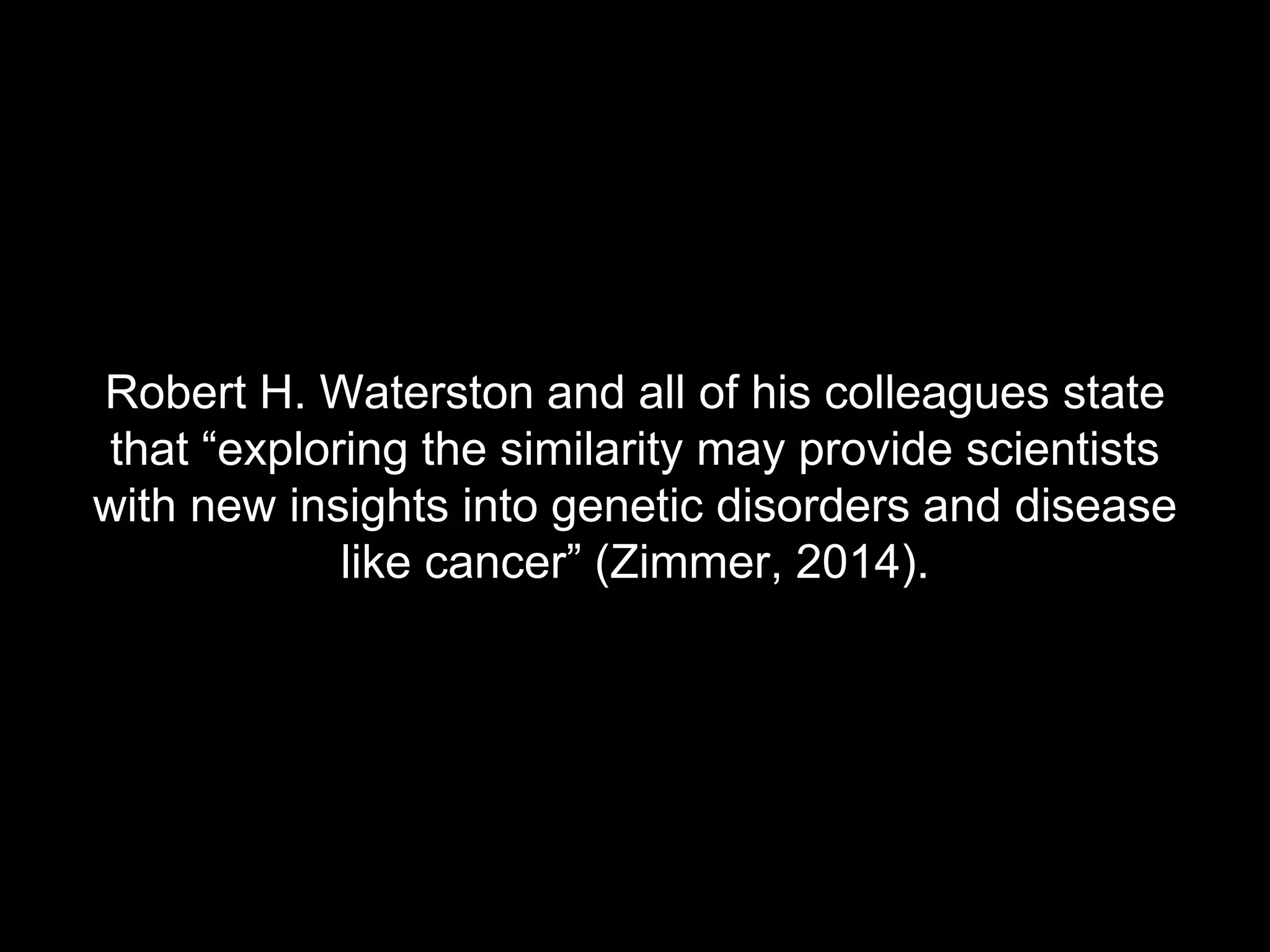 Robert H. Waterston and all of his colleagues state 
that “exploring the similarity may provide scientists 
with new insights into genetic disorders and disease 
like cancer” (Zimmer, 2014). 
 