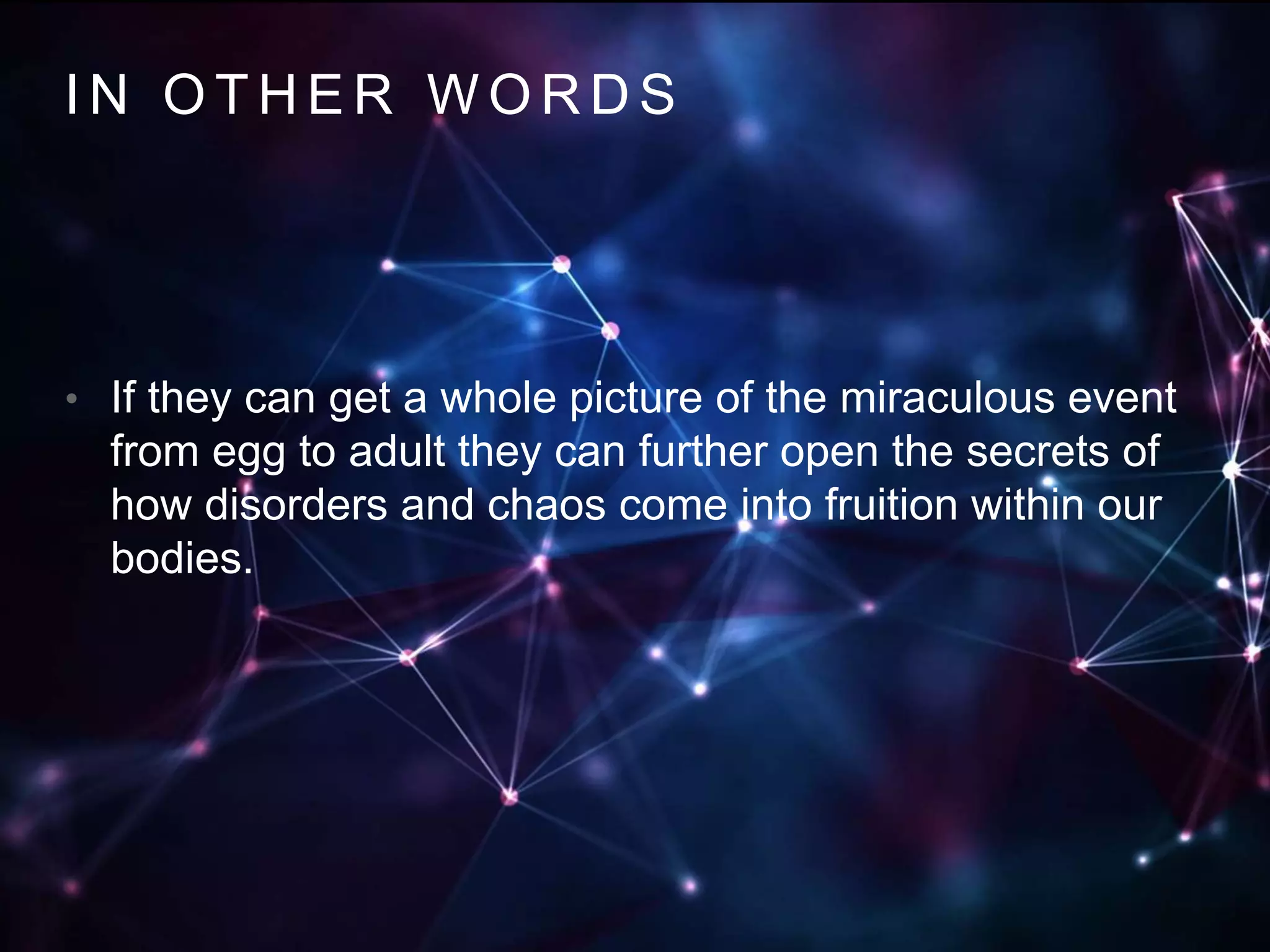 IN OTHER WORDS 
• If they can get a whole picture of the miraculous event 
from egg to adult they can further open the secrets of 
how disorders and chaos come into fruition within our 
bodies. 
 