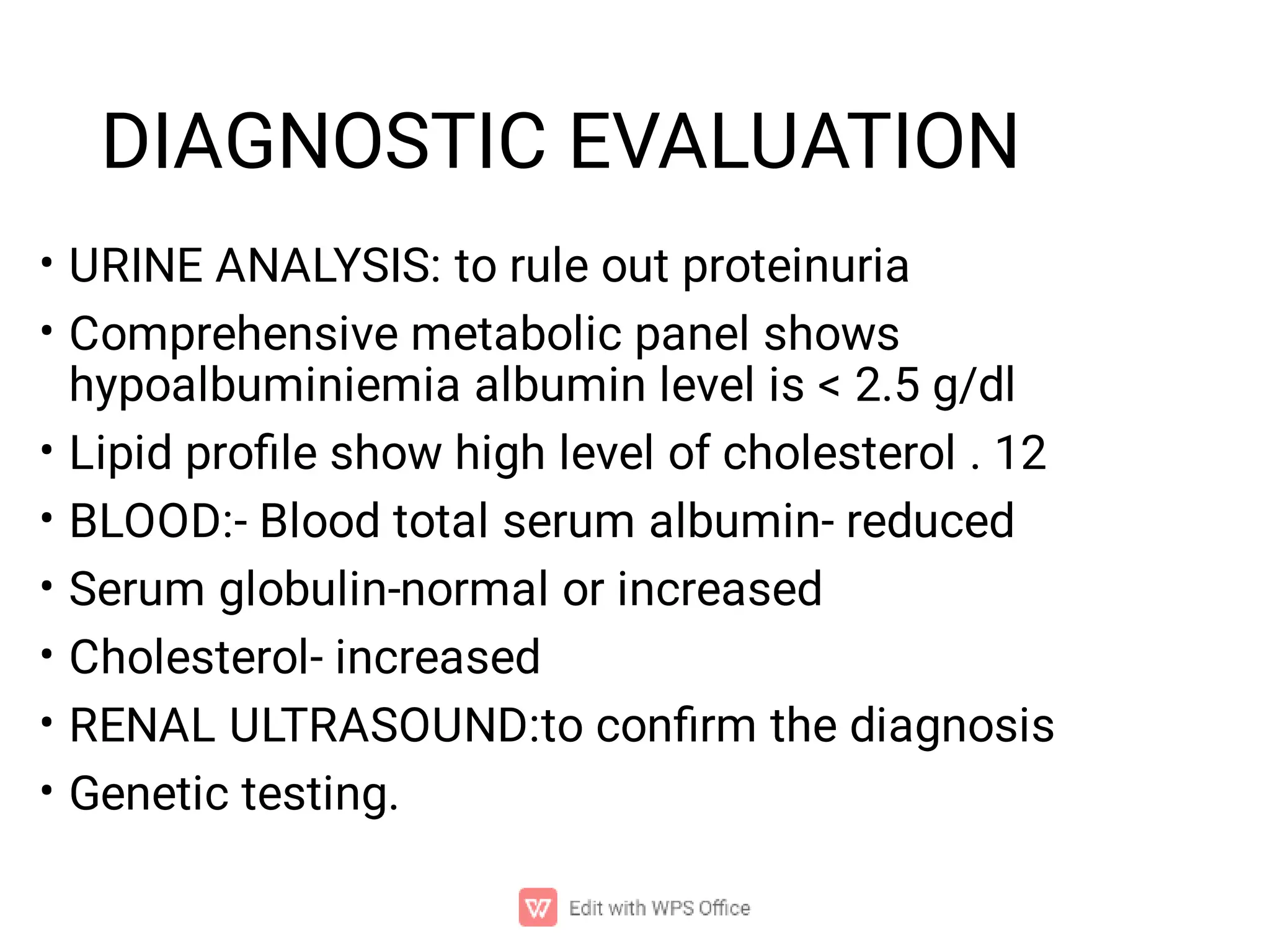 DIAGNOSTIC EVALUATION
•
•
•
•
•
•
•
•
URINE ANALYSIS: to rule out proteinuria
Comprehensive metabolic panel shows
hypoalbuminiemia albumin level is < 2.5 g/dl
Lipid proﬁle show high level of cholesterol . 12
BLOOD:- Blood total serum albumin- reduced
Serum globulin-normal or increased
Cholesterol- increased
RENAL ULTRASOUND:to conﬁrm the diagnosis
Genetic testing.
 