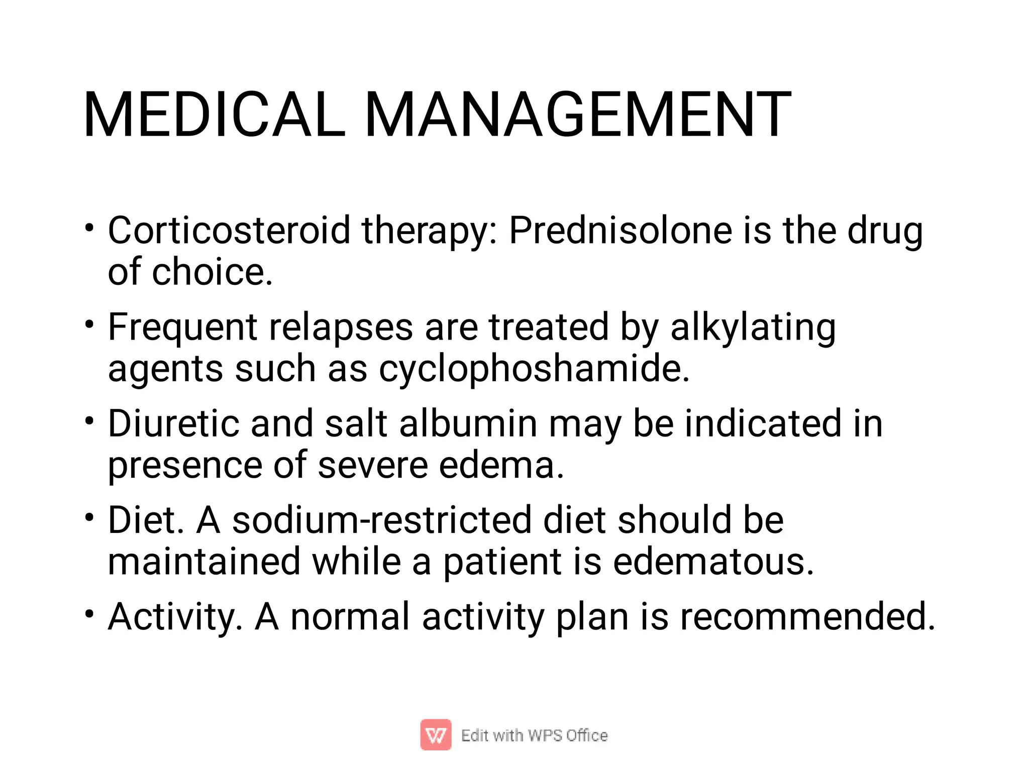 MEDICAL MANAGEMENT
•
•
•
•
•
Corticosteroid therapy: Prednisolone is the drug
of choice.
Frequent relapses are treated by alkylating
agents such as cyclophoshamide.
Diuretic and salt albumin may be indicated in
presence of severe edema.
Diet. A sodium-restricted diet should be
maintained while a patient is edematous.
Activity. A normal activity plan is recommended.
 