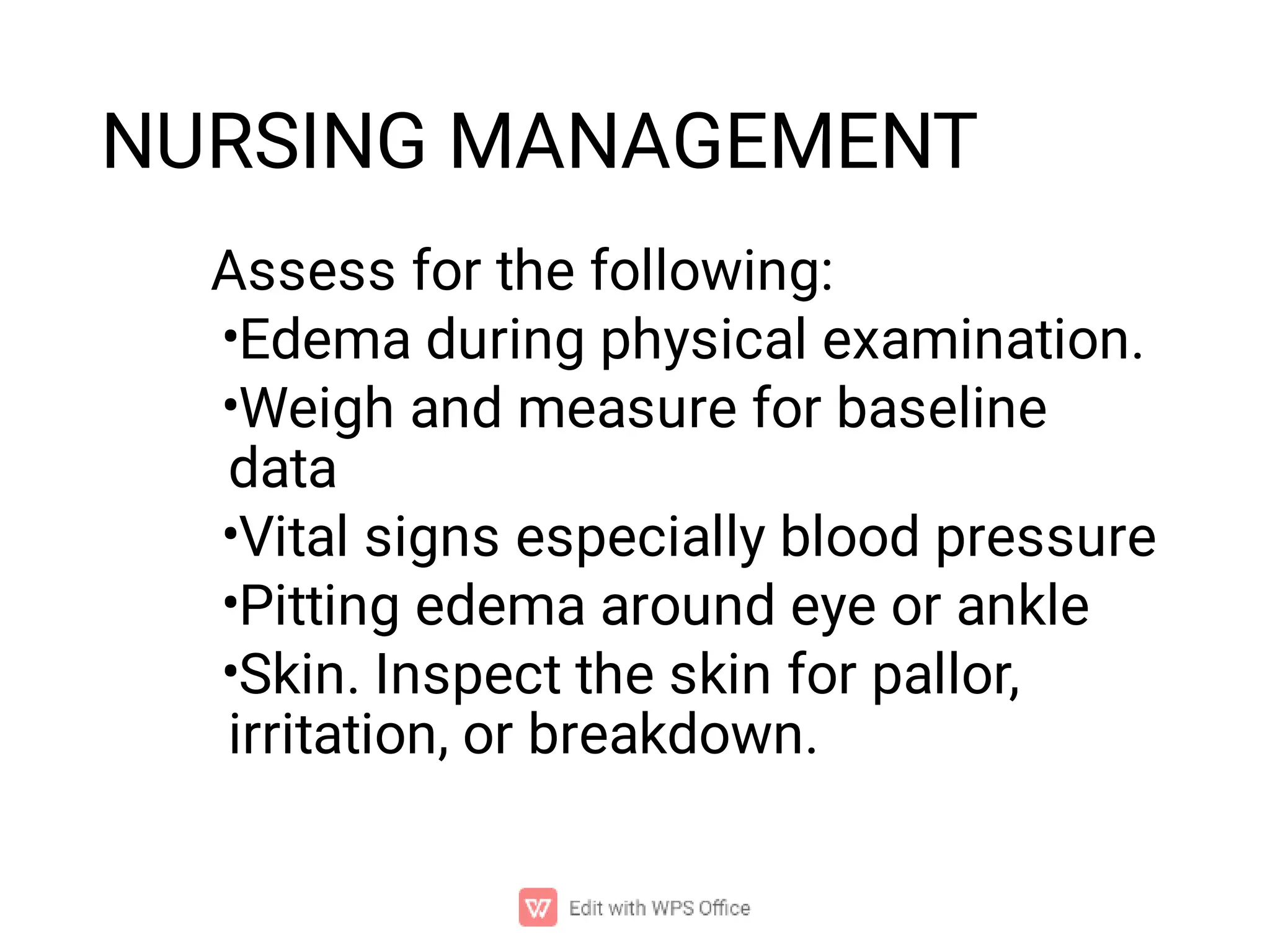 NURSING MANAGEMENT
•
•
•
•
•
Assess for the following:
Edema during physical examination.
Weigh and measure for baseline
data
Vital signs especially blood pressure
Pitting edema around eye or ankle
Skin. Inspect the skin for pallor,
irritation, or breakdown.
 
