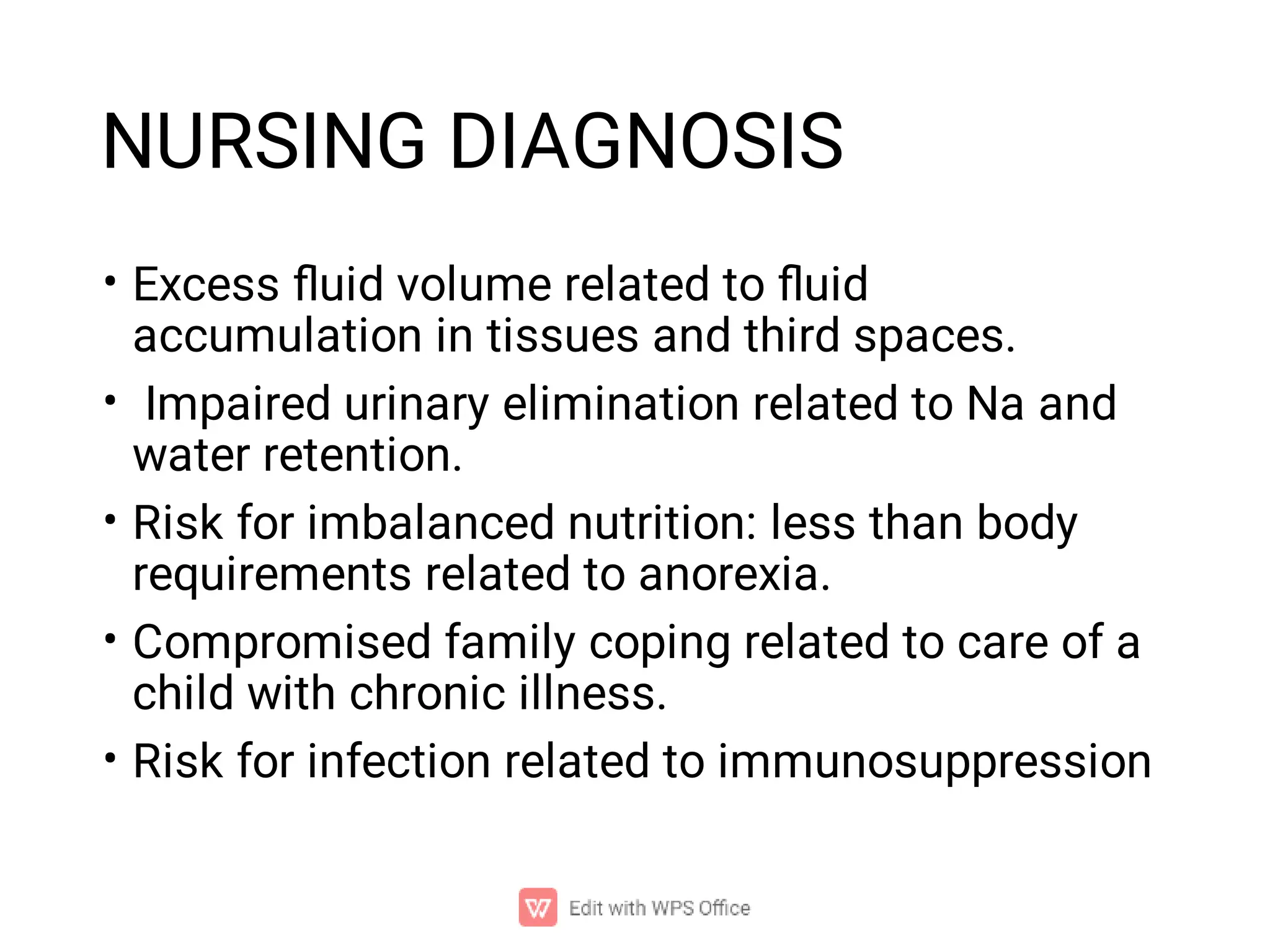 NURSING DIAGNOSIS
•
•
•
•
•
Excess ﬂuid volume related to ﬂuid
accumulation in tissues and third spaces.
Impaired urinary elimination related to Na and
water retention.
Risk for imbalanced nutrition: less than body
requirements related to anorexia.
Compromised family coping related to care of a
child with chronic illness.
Risk for infection related to immunosuppression
 
