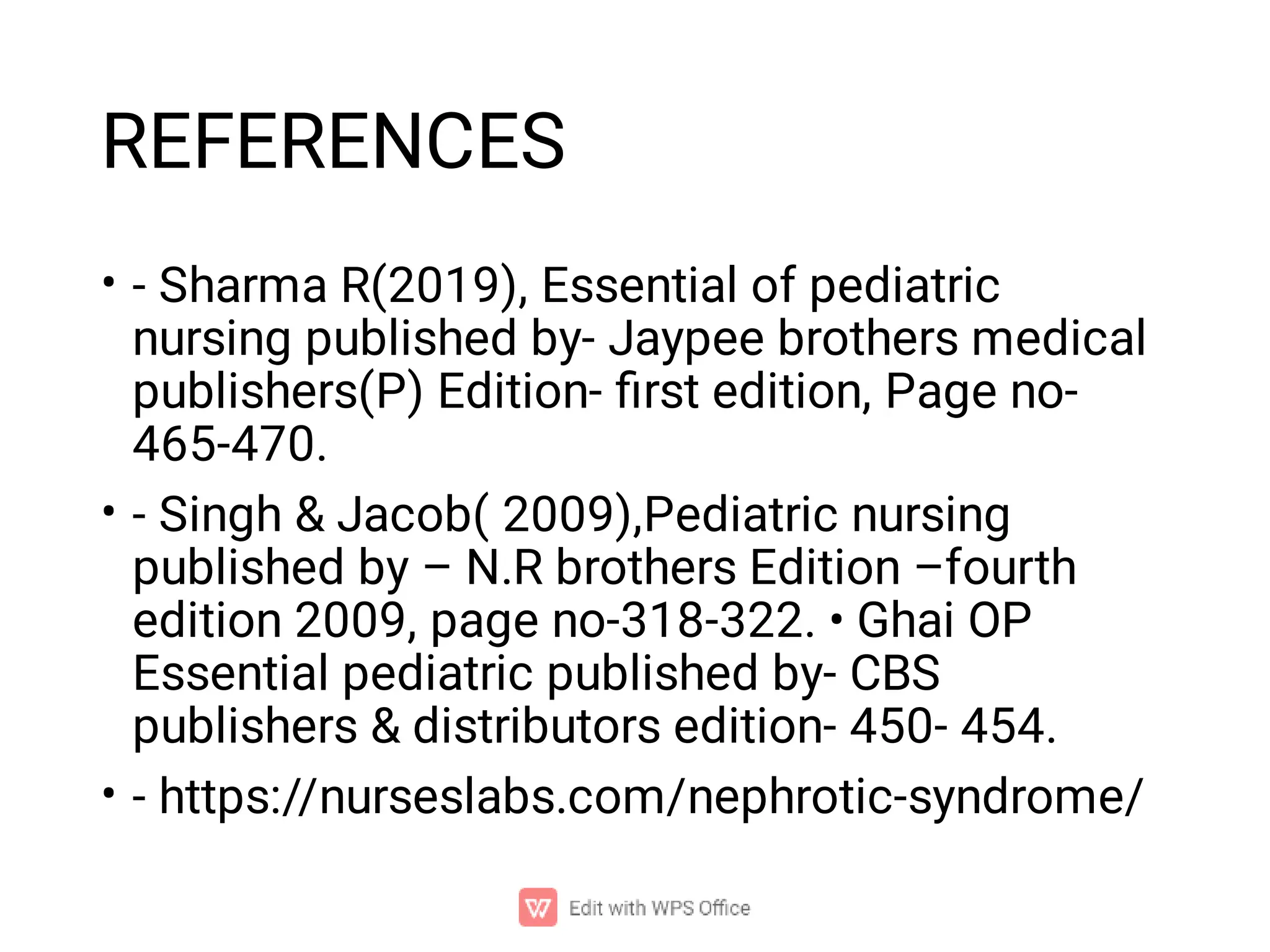 REFERENCES
•
•
•
- Sharma R(2019), Essential of pediatric
nursing published by- Jaypee brothers medical
publishers(P) Edition- ﬁrst edition, Page no-
465-470.
- Singh & Jacob( 2009),Pediatric nursing
published by – N.R brothers Edition –fourth
edition 2009, page no-318-322. • Ghai OP
Essential pediatric published by- CBS
publishers & distributors edition- 450- 454.
- https://nurseslabs.com/nephrotic-syndrome/
 