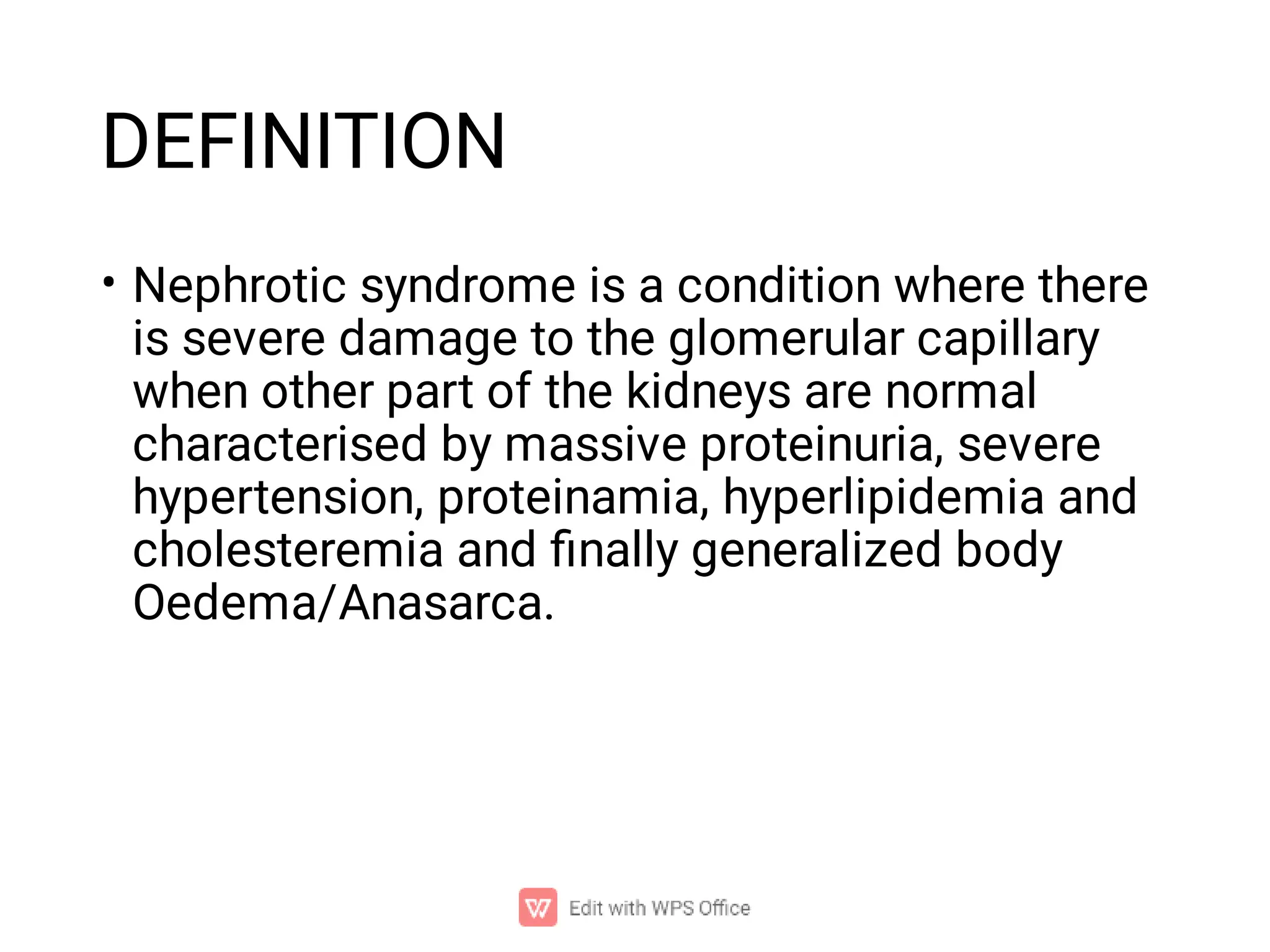 DEFINITION
• Nephrotic syndrome is a condition where there
is severe damage to the glomerular capillary
when other part of the kidneys are normal
characterised by massive proteinuria, severe
hypertension, proteinamia, hyperlipidemia and
cholesteremia and ﬁnally generalized body
Oedema/Anasarca.
 