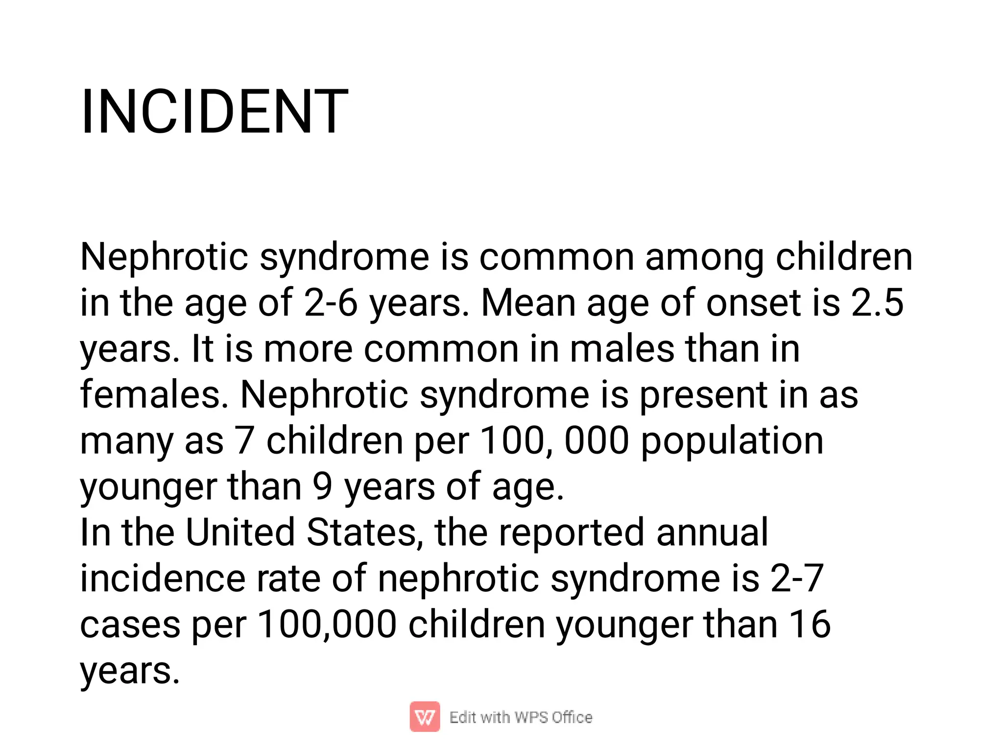 INCIDENT
Nephrotic syndrome is common among children
in the age of 2-6 years. Mean age of onset is 2.5
years. It is more common in males than in
females. Nephrotic syndrome is present in as
many as 7 children per 100, 000 population
younger than 9 years of age.
In the United States, the reported annual
incidence rate of nephrotic syndrome is 2-7
cases per 100,000 children younger than 16
years.
 