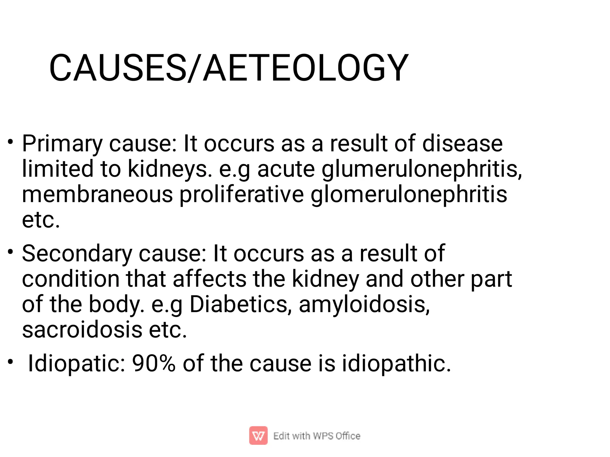 CAUSES/AETEOLOGY
•
•
•
Primary cause: It occurs as a result of disease
limited to kidneys. e.g acute glumerulonephritis,
membraneous proliferative glomerulonephritis
etc.
Secondary cause: It occurs as a result of
condition that affects the kidney and other part
of the body. e.g Diabetics, amyloidosis,
sacroidosis etc.
Idiopatic: 90% of the cause is idiopathic.
 