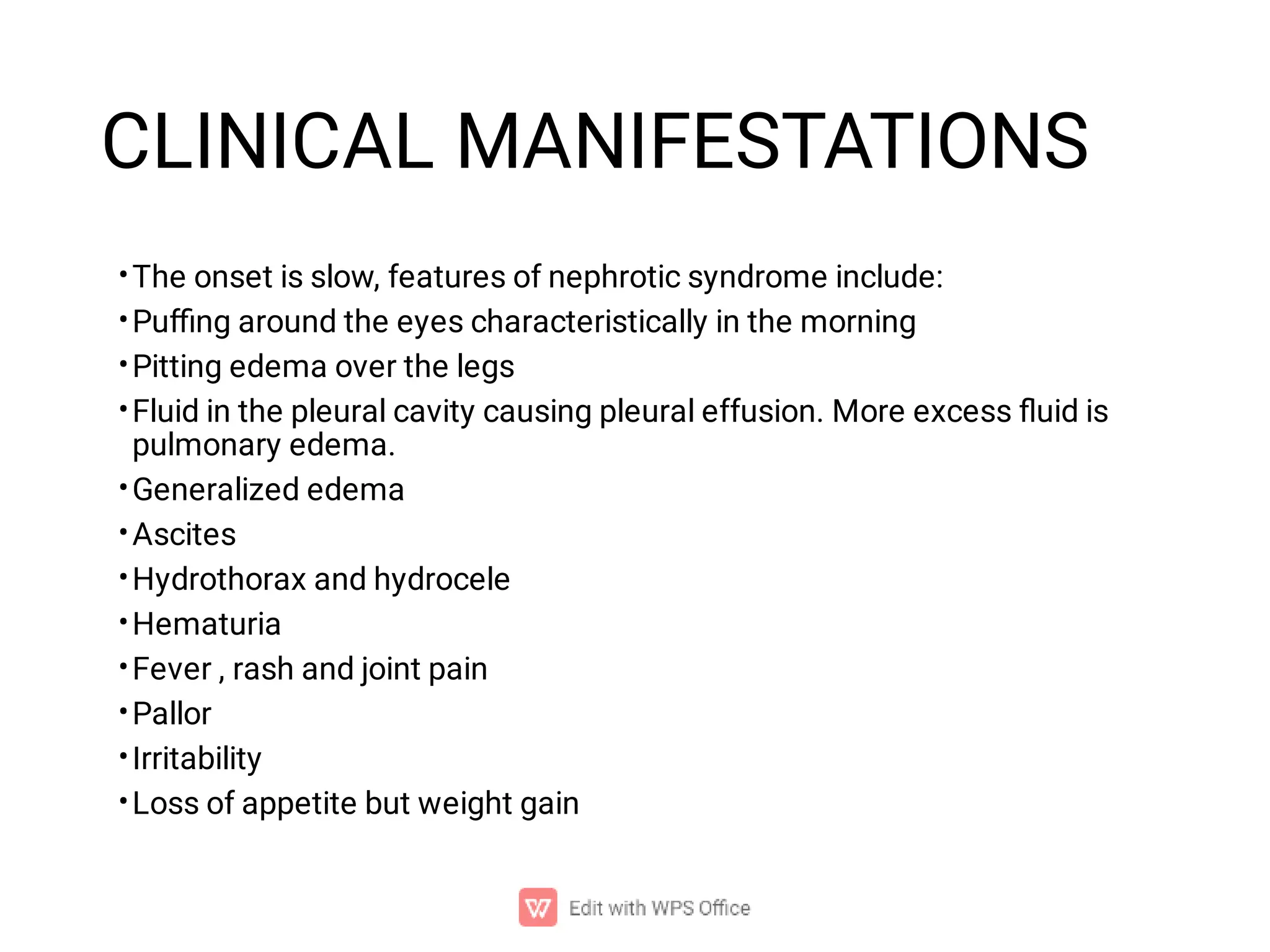 CLINICAL MANIFESTATIONS
•
•
•
•
•
•
•
•
•
•
•
•
The onset is slow, features of nephrotic syndrome include:
Puﬃng around the eyes characteristically in the morning
Pitting edema over the legs
Fluid in the pleural cavity causing pleural effusion. More excess ﬂuid is
pulmonary edema.
Generalized edema
Ascites
Hydrothorax and hydrocele
Hematuria
Fever , rash and joint pain
Pallor
Irritability
Loss of appetite but weight gain
 