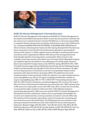 NURS 431 Disaster Management in Nursing Discussion
NURS 431 Disaster Management in Nursing DiscussionNURS 431 Disaster Management in
Nursing DiscussionAddress the questions below in your discussion post this week:Does the
law require you to respond in disaster situations?Do RNs have a contractual responsibility
to respond in disaster situations?Are you familiar with the laws in your state? California for
me. 2 attachmentsORDER NOW FOR CUSTOMIZED, PLAGIARISM-FREE PAPERSCode of
Ethics for Nurses with Interpretive Statements Silver Spring, Maryland 2015 The American
Nurses Association is the only full-service professional organization representing the
interests of the nation’s 3.1 million registered nurses through its constituent/state nurses
associations and its organizational affiliates. ANA advances the nursing profession by
fostering high standards of nursing practice, promoting the rights of nurses in the
workplace, projecting a positive and realistic view of nursing, and by lobbying the Congress
and regulatory agencies on healthcare issues affecting nurses and the public. American
Nurses Association 8515 Georgia Avenue, Suite 400 Silver Spring, MD 20910-3492 1-800-
274-4ANA www.Nursingworld.org Published by Nursesbooks.org The Publishing Program
of ANA www.Nursesbooks.org Copyright © 2015 American Nurses Association. All rights
reserved. Reproduction or transmission in any form is not permitted without written
permission of the American Nurses Association (ANA). This publication may not be
translated without written permission of ANA. For inquiries, or to report unauthorized use,
email copyright@ana.org. Library of Congress Cataloging-in-Publication available on
request: copyright@ana.org. ISBN-13: 978-1-55810-599-7 First printing: January 2015.
SAN: 851-3481 01/2015 Contributors and Acknowledgments This revision of the Code of
Ethics for Nurses with Interpretive Statements was informed by over 7,800 responses from
2,780 nurses in an online public survey of the 2001 Code. After a revised code was drafted,
it was posted for public comment to which more than 1,500 additional responses,
representing approximately 1,000 nurses were posted. NURS 431 Disaster Management in
Nursing DiscussionThe contributions of these nurses are gratefully acknowledged. The
revisions were implemented by a steering committee convened to revise the 2001 Code.
The members of that committee represented a variety of nursing roles and settings and
were drawn from across the United States. The following persons were members of the
Steering Committee for the Revision of the Code of Ethics for Nurses with Interpretive
Statements: Margaret Hegge, EdD, RN, FAAN – Chair Marsha Fowler, PhD, MDiv, MS, RN,
FAAN Dana Bjarnason, PhD, RN, NE-BC Timothy Godfrey, SJ, DNP, RN, PHCNS-BC Carla Lee,
PhD, APRN-BC, FAAN Lori Lioce, DNP, FNP-BC, CHSE, FAANP Margaret Ngai, BSN, RN
 